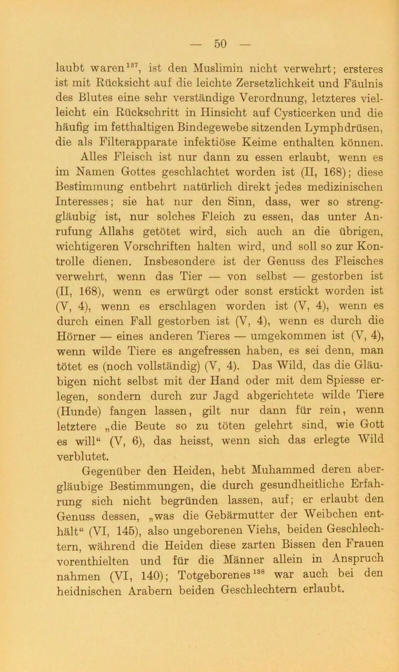 laubt waren197, ist den Muslimin nicht verwehrt; ersteres ist mit Rücksicht auf die leichte Zersetzlichkeit und Fäulnis des Blutes eine sehr verständige Verordnung, letzteres viel- leicht ein Rückschritt in Hinsicht auf Cysticerken und die häufig im fetthaltigen Bindegewebe sitzenden Lympbdrüsen, die als Filterapparate infektiöse Keime enthalten können. Alles Fleisch ist nur dann zu essen erlaubt, wenn es im Namen Gottes geschlachtet worden ist (II, 168); diese Bestimmung entbehrt natürlich direkt jedes medizinischen Interesses; sie hat nur den Sinn, dass, wer so streng- gläubig ist, nur solches Fleich zu essen, das unter An- rufung Allahs getötet wird, sich auch an die übrigen, wichtigeren Vorschriften halten wird, und soll so zur Kon- trolle dienen. Insbesondere ist der Genuss des Fleisches verwehrt, wenn das Tier — von selbst — gestorben ist (II, 168), wenn es erwürgt oder sonst erstickt worden ist (V, 4), wenn es erschlagen worden ist (V, 4), wenn es durch einen Fall gestorben ist (V, 4), wenn es durch die Hörner — eines anderen Tieres — umgekommen ist (V, 4), wenn wilde Tiere es angefressen haben, es sei denn, man tötet es (noch vollständig) (V, 4). Das Wild, das die Gläu- bigen nicht selbst mit der Hand oder mit dem Spiesse er- legen, sondern durch zur Jagd abgerichtete wilde Tiere (Hunde) fangen lassen, gilt nur dann für rein, wenn letztere „die Beute so zu töten gelehrt sind, wie Gott es will“ (V, 6), das heisst, wenn sich das erlegte Wild verblutet. Gegenüber den Heiden, hebt Muhammed deren aber- gläubige Bestimmungen, die durch gesundheitliche Erfah- rung sich nicht begründen lassen, auf; er erlaubt den Genuss dessen, „was die Gebärmutter der Weibchen ent- hält“ (VI, 145), also ungeborenen Viehs, beiden Geschlech- tern, während die Heiden diese zarten Bissen den Frauen vorenthielten und für die Männer allein in Anspruch nahmen (VI, 140); Totgeborenes138 war auch bei den heidnischen Arabern beiden Geschlechtern erlaubt.