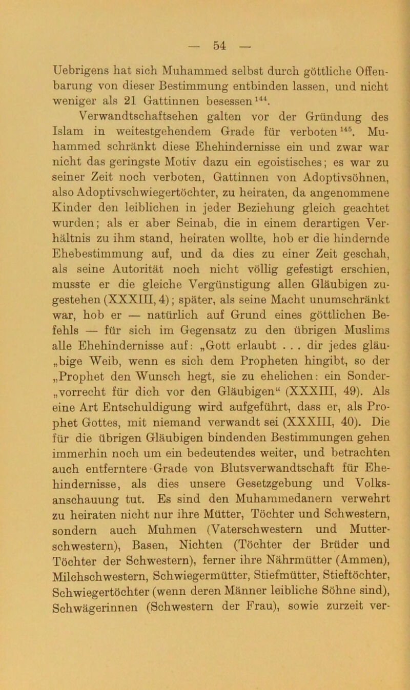 Uebrigens hat sich Muhammed selbst durch göttliche Offeu- barung von dieser Bestimmung entbinden lassen, und nicht weniger als 21 Gattinnen besessen144. Verwandtschaftsehen galten vor der Gründung des Islam in weitestgehendem Grade für verboten146. Mu- hammed schränkt diese Ehehindernisse ein und zwar war nicht das geringste Motiv dazu ein egoistisches; es war zu seiner Zeit noch verboten, Gattinnen von Adoptivsöhnen, also Adoptivschwiegertöchter, zu heiraten, da angenommene Kinder den leiblichen in jeder Beziehung gleich geachtet wurden; als er aber Seinab, die in einem derartigen Ver- hältnis zu ihm stand, heiraten wollte, hob er die hindernde Ehebestimmung auf, und da dies zu einer Zeit geschah, als seine Autorität noch nicht völlig gefestigt erschien, musste er die gleiche Vergünstigung allen Gläubigen zu- gestehen (XXXIII, 4); später, als seine Macht unumschränkt war, hob er — natürlich auf Grund eines göttlichen Be- fehls — für sich im Gegensatz zu den übrigen Muslims alle Ehehindernisse auf: „Gott erlaubt ... dir jedes gläu- bige Weib, wenn es sich dem Propheten hingibt, so der „Prophet den Wunsch hegt, sie zu ehelichen: ein Sonder- „vorrecht für dich vor den Gläubigen“ (XXXIII, 49). Als eine Art Entschuldigung wird aufgeführt, dass er, als Pro- phet Gottes, mit niemand verwandt sei (XXXIII, 40). Die für die übrigen Gläubigen bindenden Bestimmungen gehen immerhin noch um ein bedeutendes weiter, und betrachten auch entferntere Grade von Blutsverwandtschaft für Ehe- hindemisse, als dies unsere Gesetzgebung und Volks- anschauung tut. Es sind den Muhammedanern verwehrt zu heiraten nicht nur ihre Mütter, Töchter und Schwestern, sondern auch Muhmen (Vaterschwestern und Mutter- schwestern), Basen, Nichten (Töchter der Brüder und Töchter der Schwestern), ferner ihre Nährmütter (Ammen), Milchschwestern, Schwiegermütter, Stiefmütter, Stieftöchter, Schwiegertöchter (wenn deren Männer leibliche Söhne sind), Schwägerinnen (Schwestern der Frau), sowie zurzeit ver-