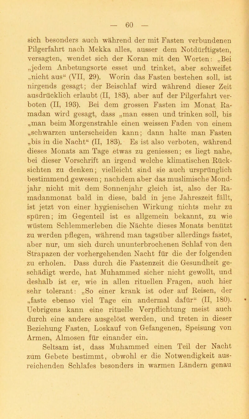 sich besonders auch während der mit Fasten verbundenen Pilgerfahrt nach Mekka alles, ausser dem Notdürftigsten, versagten, wendet sich der Koran mit den Worten: „Bei „jedem Anbetungsorte esset und trinket, aber schweifet „nicht aus“ (VII, 29). Worin das Fasten bestehen soll, ist nirgends gesagt; der Beischlaf wird während dieser Zeit ausdrücklich erlaubt (II, 183), aber auf der Pilgerfahrt ver- boten (II, 193). Bei dem grossen Fasten im Monat Ra- madan wird gesagt, dass „man essen und trinken soll, bis „man beim Morgenstrahle einen weissen Faden von einem „schwarzen unterscheiden kann; dann halte man Fasten „bis in die Nacht“ (II, 183). Es ist also verboten, während dieses Monats am Tage etwas zu geniessen; es liegt nahe, bei dieser Vorschrift an irgend welche klimatischen Rück- sichten zu denken; vielleicht sind sie auch ursprünglich bestimmend gewesen; nachdem aber das muslimische Mond- jahr nicht mit dem Sonnenjahr gleich ist, also der Ra- madanmonat bald in diese, bald in jene Jahreszeit fällt, ist jetzt von einer hygienischen Wirkung nichts mehr zu spüren; im Gegenteil ist es allgemein bekannt, zu wie wüstem Schlemmerleben die Nächte dieses Monats benützt zu werden pflegen, während man tagsüber allerdings fastet, aber nur, um sich durch ununterbrochenen Schlaf von den Strapazen der vorhergehenden Nacht für die der folgenden zu erholen. Dass durch die Fastenzeit die Gesundheit ge- schädigt werde, hat Muhammed sicher nicht gewollt, und deshalb ist er, wie in allen rituellen Fragen, auch hier sehr tolerant: „So einer krank ist oder auf Reisen, der „faste ebenso viel Tage ein andermal dafür“ (II, 180). Uebrigens kann eine rituelle Verpflichtung meist auch durch eine andere ausgelöst werden, und treten in dieser Beziehung Fasten, Loskauf von Gefangenen, Speisung von Armen, Almosen für einander ein. Seltsam ist, dass Muhammed einen Teil der Nacht zum Gebete bestimmt, obwohl er die Notwendigkeit aus- reichenden Schlafes besonders in warmen Ländern genau