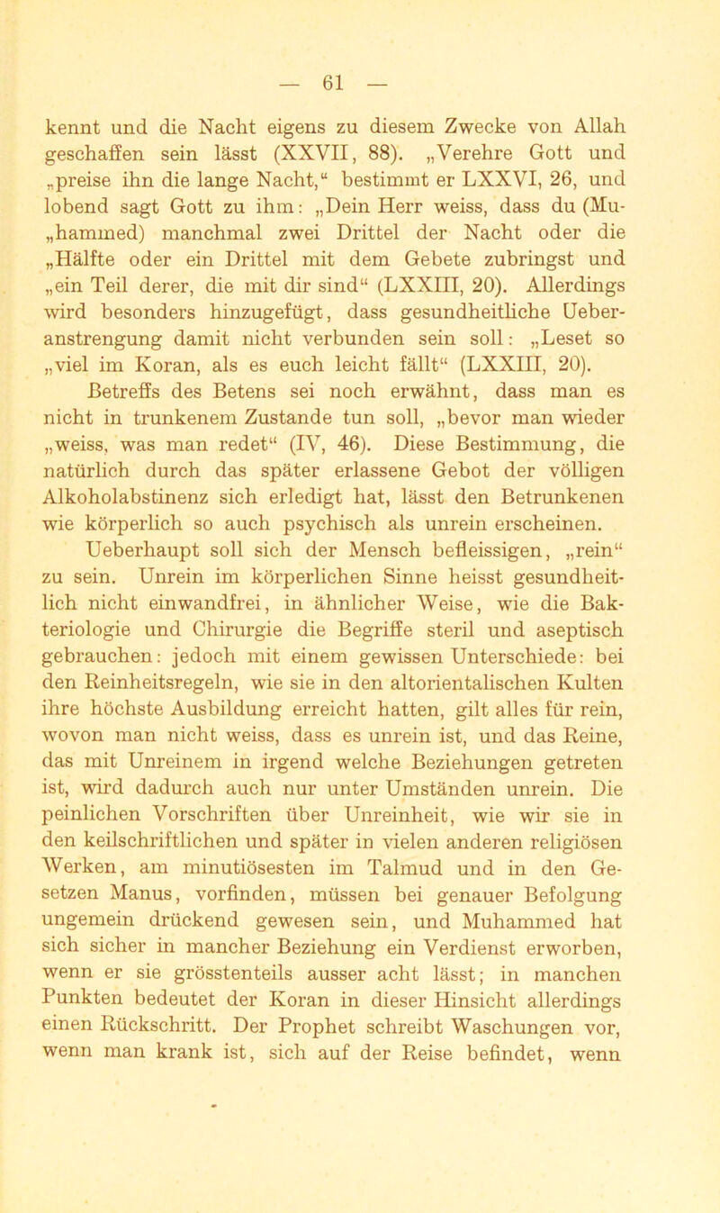 kennt und die Nacht eigens zu diesem Zwecke von Allah geschaffen sein lässt (XXVII, 88). „Verehre Gott und „preise ihn die lange Nacht,“ bestimmt er LXXVI, 26, und lobend sagt Gott zu ihm: „Dein Herr weiss, dass du (Mu- „hammed) manchmal zwei Drittel der Nacht oder die „Hälfte oder ein Drittel mit dem Gebete zubringst und „ein Teil derer, die mit dir sind“ (LXXin, 20). Allerdings wird besonders hinzugefügt, dass gesundheitliche Ueber- anstrengung damit nicht verbunden sein soll: „Leset so „viel im Koran, als es euch leicht fällt“ (LXXIII, 20). Betreffs des Betens sei noch erwähnt, dass man es nicht in trunkenem Zustande tun soll, „bevor man wieder „weiss, was man redet“ (IV, 46). Diese Bestimmung, die natürlich durch das später erlassene Gebot der völligen Alkoholabstinenz sich erledigt hat, lässt den Betrunkenen wrie körperlich so auch psychisch als unrein erscheinen. Ueberhaupt soll sich der Mensch befleissigen, „rein“ zu sein. Unrein im körperlichen Sinne heisst gesundheit- lich nicht einwandfrei, in ähnlicher Weise, wie die Bak- teriologie und Chirurgie die Begriffe steril und aseptisch gebrauchen: jedoch mit einem gewissen Unterschiede: bei den Reinheitsregeln, wie sie in den altorientalischen Kulten ihre höchste Ausbildung erreicht hatten, gilt alles für rein, wovon man nicht weiss, dass es unrein ist, und das Reine, das mit Unreinem in irgend welche Beziehungen getreten ist, wird dadurch auch nur unter Umständen unrein. Die peinlichen Vorschriften über Unreinheit, wie wir sie in den keilschriftlichen und später in vielen anderen religiösen Werken, am minutiösesten im Talmud und in den Ge- setzen Manus, vorfinden, müssen bei genauer Befolgung ungemein drückend gewesen sein, und Muhammed hat sich sicher in mancher Beziehung ein Verdienst erworben, wenn er sie grösstenteils ausser acht lässt; in manchen Punkten bedeutet der Koran in dieser Hinsicht allerdings einen Rückschritt. Der Prophet schreibt Waschungen vor, wenn man krank ist, sich auf der Reise befindet, wenn