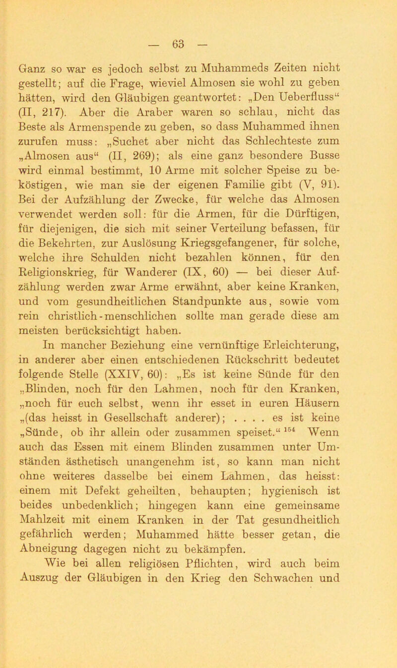 Ganz so war es jedoch selbst zu Mohammeds Zeiten nicht gestellt; auf die Frage, wieviel Almosen sie wohl zu geben hätten, wird den Gläubigen geantwortet: „Den Ueberfluss“ (II, 217). Aber die Araber waren so schlau, nicht das Beste als Armenspende zu geben, so dass Muhammed ihnen zurufen muss: „Suchet aber nicht das Schlechteste zum „Almosen aus“ (II, 269); als eine ganz besondere Busse wird einmal bestimmt, 10 Arme mit solcher Speise zu be- köstigen, wie man sie der eigenen Familie gibt (V, 91). Bei der Aufzählung der Zwecke, für welche das Almosen verwendet werden soll: für die Armen, für die Dürftigen, für diejenigen, die sich mit seiner Verteilung befassen, für die Bekehrten, zur Auslösung Kriegsgefangener, für solche, welche ihre Schulden nicht bezahlen können, für den Religionskrieg, für Wanderer (IX, 60) — bei dieser Auf- zählung werden zwar Arme erwähnt, aber keine Kranken, und vom gesundheitlichen Standpunkte aus, sowie vom rein christlich - menschlichen sollte man gerade diese am meisten berücksichtigt haben. In mancher Beziehung eine vernünftige Erleichterung, in anderer aber einen entschiedenen Rückschritt bedeutet folgende Stelle (XXIV, 60): „Es ist keine Sünde für den „Blinden, noch für den Lahmen, noch für den Kranken, „noch für euch selbst, wenn ihr esset in euren Häusern „(das heisst in Gesellschaft anderer); .... es ist keine „Sünde, ob ihr allein oder zusammen speiset.“ 164 Wenn auch das Essen mit einem Blinden zusammen unter Um- ständen ästhetisch unangenehm ist, so kann man nicht ohne weiteres dasselbe bei einem Lahmen, das heisst: einem mit Defekt geheilten, behaupten; hygienisch ist beides unbedenklich; hingegen kann eine gemeinsame Mahlzeit mit einem Kranken in der Tat gesundheitlich gefährlich werden; Muhammed hätte besser getan, die Abneigung dagegen nicht zu bekämpfen. Wie bei allen religiösen Pflichten, wird auch beim Auszug der Gläubigen in den Krieg den Schwachen und