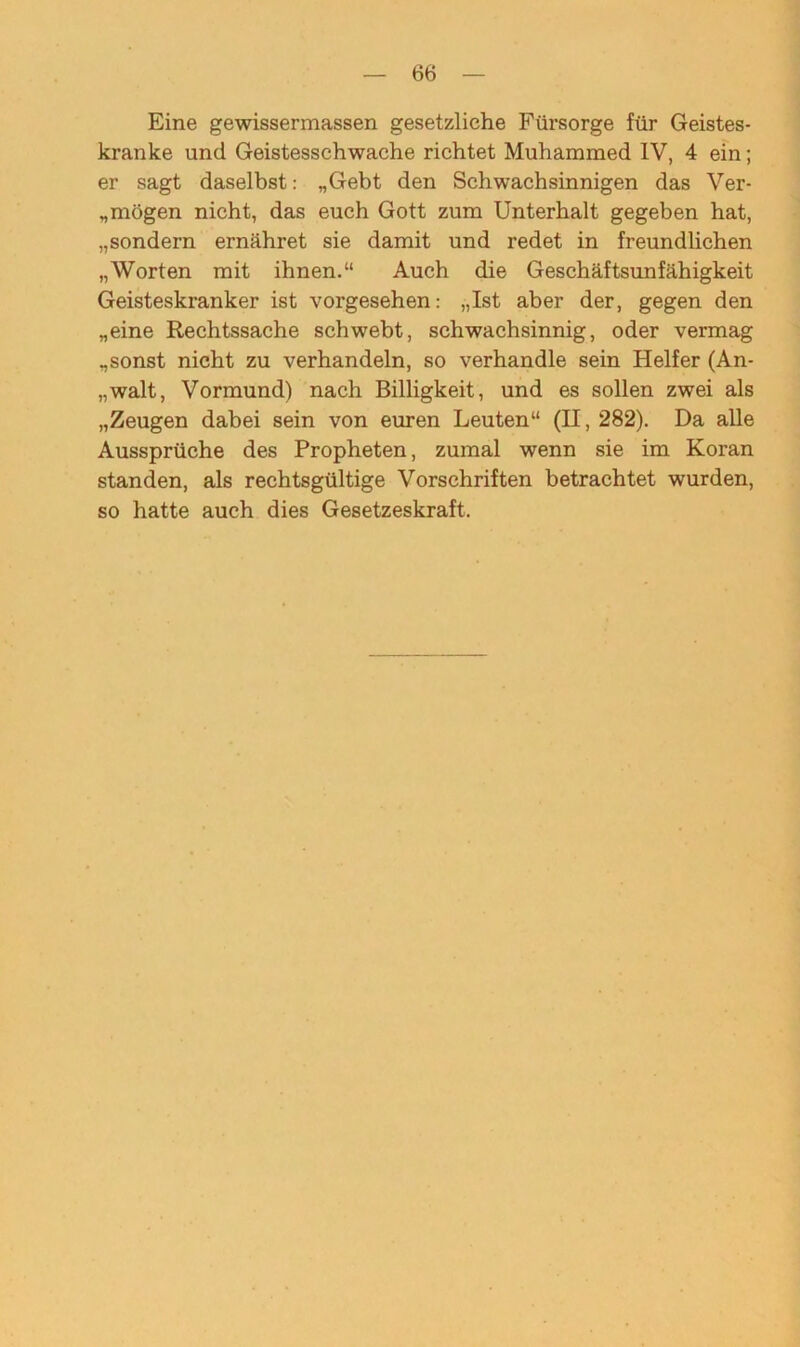 Eine gewissermassen gesetzliche Fürsorge für Geistes- kranke und Geistesschwache richtet Muhammed IV, 4 ein; er sagt daselbst: „Gebt den Schwachsinnigen das Ver- flögen nicht, das euch Gott zum Unterhalt gegeben hat, „sondern ernähret sie damit und redet in freundlichen „Worten mit ihnen.“ Auch die Geschäftsunfähigkeit Geisteskranker ist vorgesehen: „Ist aber der, gegen den „eine Rechtssache schwebt, schwachsinnig, oder vermag „sonst nicht zu verhandeln, so verhandle sein Helfer (An- „walt, Vormund) nach Billigkeit, und es sollen zwei als „Zeugen dabei sein von euren Leuten“ (II, 282). Da alle Aussprüche des Propheten, zumal wenn sie im Koran standen, als rechtsgültige Vorschriften betrachtet wurden, so hatte auch dies Gesetzeskraft.