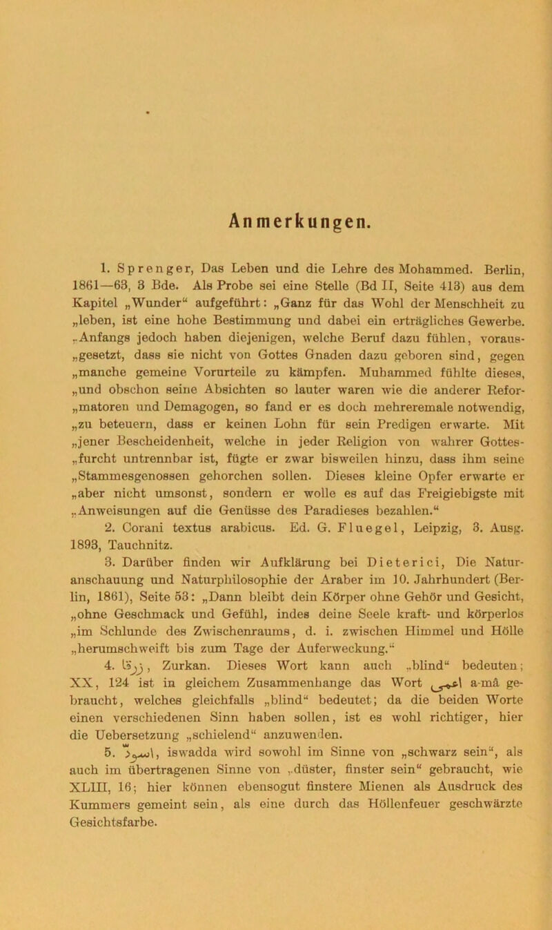 Anmerkungen. 1. Sprenger, Das Leben und die Lehre des Mohammed. Berlin, 18B1—63, 3 Bde. Als Probe sei eine Stelle (Bd II, Seite 413) aus dem Kapitel „Wunder“ aufgefübrt: „Ganz für das Wohl der Menschheit zu „leben, ist eine hohe Bestimmung und dabei ein erträgliches Gewerbe. „Anfangs jedoch haben diejenigen, welche Beruf dazu fühlen, voraus- „gesetzt, dass sie nicht von Gottes Gnaden dazu geboren sind, gegen „manche gemeine Vorurteile zu kämpfen. Muhammed fühlte dieses, „und obschon seine Absichten so lauter waren wie die anderer Refor- „matoreu und Demagogen, so fand er es doch mehreremale notwendig, „zu beteuern, dass er keinen Lohn für sein Predigen erwarte. Mit „jener Bescheidenheit, welche in jeder Religion von wahrer Gottes- furcht untrennbar ist, fügte er zwar bisweilen hinzu, dass ihm seine „Stammesgenossen gehorchen sollen. Dieses kleine Opfer erwarte er „aber nicht umsonst, sondern er wolle es auf das Freigiebigste mit „Anweisungen auf die Genüsse des Paradieses bezahlen.“ 2. Corani textus arabicus. Ed. G. F1 u e g e 1, Leipzig, 3. Ausg. 1893, Tauchnitz. 3. Darüber finden wir Aufklärung bei Dieterici, Die Natur- anschauung und Naturphilosophie der Araber im 10. Jahrhundert (Ber- lin, 1861), Seite 53: „Dann bleibt dein Körper ohne Gehör und Gesicht, „ohne Geschmack und Gefühl, indes deine Seele kraft- und körperlos „im Schlunde des Zwischenraums, d. i. zwischen Himmel und Hölle „herumschweift bis zum Tage der Auferweckung.“ 4. \Sj) , Zurkan. Dieses Wort kann auch „blind“ bedeuten; XX, 124 ist in gleichem Zusammenhänge das Wort a-rnä ge- braucht, welches gleichfalls „blind“ bedeutet; da die beiden Worte einen verschiedenen Sinn haben sollen, ist es wohl richtiger, hier die Uebersetzung „schielend“ anzuwenden. 5. 'SvmJ, iswadda wird sowohl im Sinne von „schwarz sein“, als auch im übertragenen Sinne von „düster, finster sein“ gebraucht, wie VT .ITT, 16; hier können ebensogut finstere Mienen als Ausdruck des Kummers gemeint sein, als eine durch das Höllenfeuer geschwärzte Gesichtsfarbe.