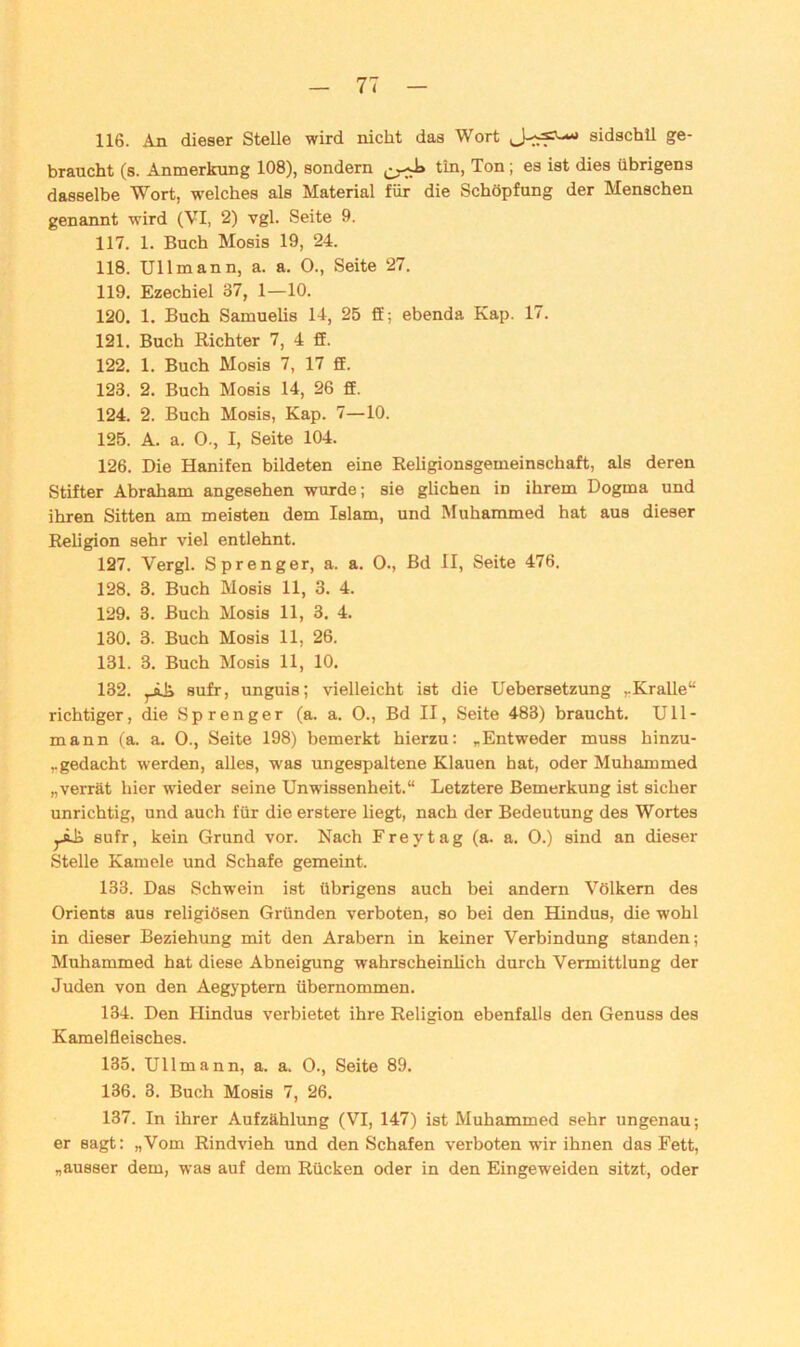 116. An dieser Stelle wird nicht das Wort * sidschil ge- braucht (s. Anmerkung 108), sondern tin, Ton; es ist dies übrigens dasselbe Wort, welches als Material für die Schöpfung der Menschen genannt wird (VI, 2) vgl. Seite 9. 117. 1. Buch Mosis 19, 24. 118. Ul 1 mann, a. a. 0., Seite 27. 119. Ezechiel 37, 1—10. 120. 1. Buch Samuelis 14, 25 ff; ebenda Kap. 17. 121. Buch Richter 7, 4 ff. 122. 1. Buch Mosis 7, 17 ff. 123. 2. Buch Mosis 14, 26 ff. 124. 2. Buch Mosis, Kap. 7—10. 125. A. a. 0., I, Seite 104. 126. Die Hanifen bildeten eine Religionsgemeinschaft, als deren Stifter Abraham angesehen wurde; sie glichen in ihrem Dogma und ihren Sitten am meisten dem Islam, und Muhammed hat aus dieser Religion sehr viel entlehnt. 127. Vergl. Sprenger, a. a. 0., Bd II, Seite 476. 128. 3. Buch Mosis 11, 3. 4. 129. 3. Buch Mosis 11, 3. 4. 130. 3. Buch Mosis 11, 26. 131. 3. Buch Mosis 11, 10. 132. ,-äJi sufr, unguis; vielleicht ist die Uebersetzung ».Kralle“ richtiger, die Sprenger (a. a. 0., Bd II, Seite 483) braucht. Ull- mann (a. a. 0., Seite 198) bemerkt hierzu: „Entweder muss binzu- ,.gedacht werden, alles, was ungespaltene Klauen hat, oder Muhammed „verrät hier wieder seine Unwissenheit.“ Letztere Bemerkung ist sicher unrichtig, und auch für die erstere liegt, nach der Bedeutung des Wortes jÄh sufr, kein Grund vor. Nach Frey tag (a. a. 0.) sind an dieser Stelle Kamele und Schafe gemeint. 133. Das Schwein ist übrigens auch bei andern Völkern des Orients aus religiösen Gründen verboten, so bei den Hindus, die wohl in dieser Beziehung mit den Arabern in keiner Verbindung standen; Muhammed hat diese Abneigung wahrscheinlich durch Vermittlung der Juden von den Aegyptern übernommen. 134. Den Hindus verbietet ihre Religion ebenfalls den Genuss des Kamelfleisches. 135. Ullmann, a. a. 0., Seite 89. 136. 3. Buch Mosis 7, 26. 137. In ihrer Aufzählung (VI, 147) ist Muhammed sehr ungenau; er sagt: „Vom Rindvieh und den Schafen verboten wir ihnen das Fett, „ausser dem, was auf dem Rücken oder in den Eingeweiden sitzt, oder