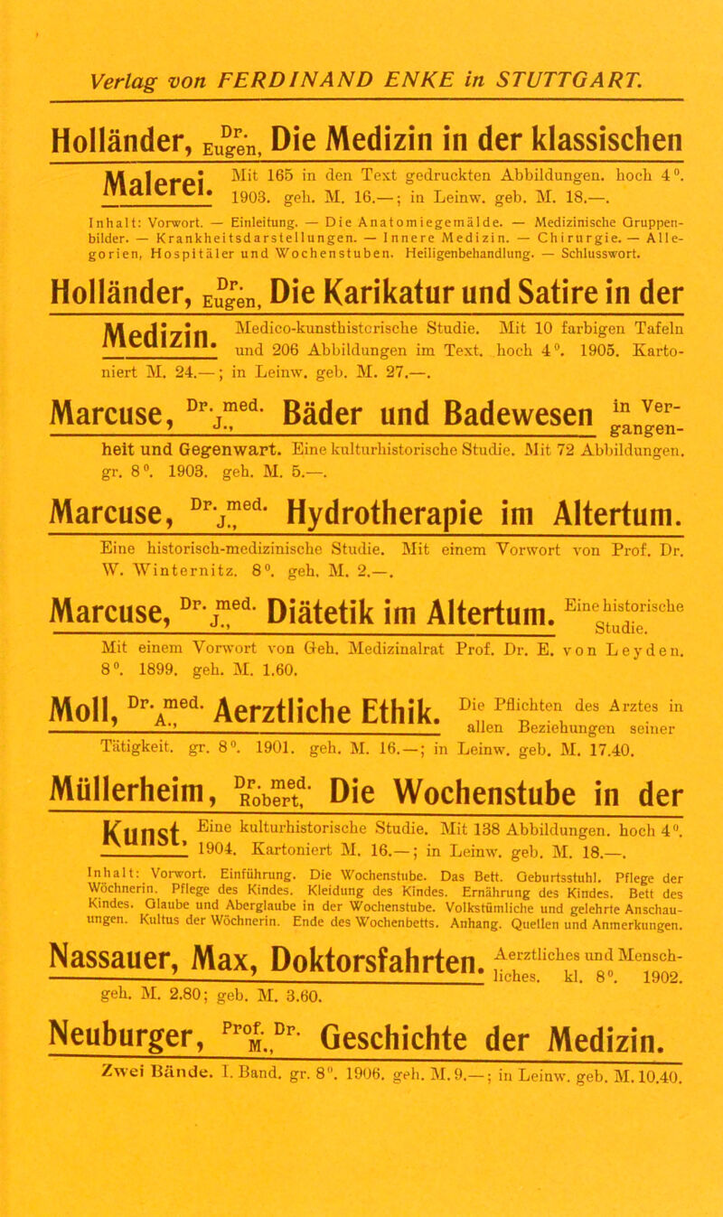 Holländer, Eugen, Die Medizin in der klassischen Mit 165 in den Text gedruckten Abbildungen, hoch 4°. ITldierei. 1903_ gek M 16 _. in Leinw. geb. M. 18.—. Inhalt: Vorwort. — Einleitung. — Die Anatomiegemälde. — Medizinische Gruppen- bilder. — Krankheitsdarstellungen. — Innere Medizin. — Chirurgie. — Alle- gorien, Hospitäler und Wochenstuben. Heiligenbehandlung. — Schlusswort. Holländer, Eugen, Die Karikatur und Satire in der Medizin. niert M. 24.—; Medico-kunsthisterische Studie. Mit 10 farbigen Tafeln und 206 Abbildungen im Text, hoch 4°. 1905. Karto- in Leinw. geb. M. 27.—. Marcuse, Dr j!?ed Bäder und Badewesen heit und Gegenwart. Eine kulturhistorische Studie. Mit 72 Abbildungen, gr. 8°. 1903. geh. M. 5.—. Marcuse, Prj™ed- Hydrotherapie im Altertum. Eine historisch-medizinische Studie. Mit einem Vorwort von Prof. Dr. W. Winternitz. 8°. geh. M. 2.—. Marcuse,Dr j|eii Diätetik im Altertum. Moll, Dr Amed Aerztliche Ethik. Eine historische Studie. Mit einem Vorwort von Geh. Medizinalrat Prof. Dr. E. von Leyden. 8°. 1899. geh. M. 1.60. Die Pflichten des Arztes in allen Beziehungen seiner Tätigkeit, gr. 8°. 1901. geh. M. 16. — ; in Leinw. geb. M. 17.40. Müllerheim, pRröb™etd- Die Wochenstube in der Kunst Eine kulturhistorische Studie. Mit 138 Abbildungen, hoch 4°. 1 1904. Kartoniert M. 16.—; in Leinw. geb. M. 18.—. Inhalt: Vorwort. Einführung. Die Wochenstube. Das Bett. Geburtsstuhl. Pflege der Wöchnerin. Pflege des Kindes. Kleidung des Kindes. Ernährung des Kindes. Bett des Kindes. Glaube und Aberglaube in der Wochenstube. Volkstümliche und gelehrte Anschau- ungen. Kultus der Wöchnerin. Ende des Wochenbetts. Anhang. Quellen und Anmerkungen. Nassauer, Max, Doktorsfahrten. geh. M. 2.80; geb. M. 3.60. Neuburger, Prof. Dp. M.. Geschichte der Medizin.