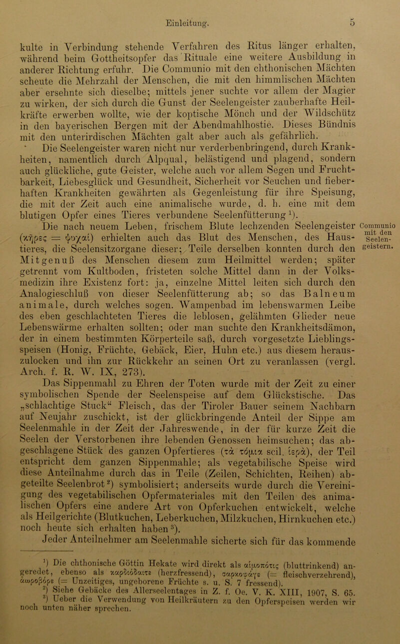 kulte in Verbindung stehende Verfahren des Ritus länger erhalten, während beim Gottheitsopfer das Rituale eine weitere Ausbildung in anderer Richtung erfuhr. Die Communio mit den chthonischen Mächten scheute die Mehrzahl der Menschen, die mit den himmlischen Mächten aber ersehnte sich dieselbe; mittels jener suchte vor allem der Magier zu wirken, der sich durch die Gunst der Seelengeister zauberhafte Heil- kräfte erwerben wollte, wie der koptische Mönch und der Wildschütz in den bayerischen Bergen mit der Abendmahlhostie. Dieses Bündnis mit den unterirdischen Mächten galt aber auch als gefährlich. Die Seelengeister waren nicht nur verderbenbringend, durch Krank- heiten, namentlich durch Alpqual, belästigend und plagend, sondern auch glückliche, gute Geister, welche auch vor allem Segen und Frucht- barkeit, Liebesglück und Gesundheit, Sicherheit vor Seuchen und fieber- haften Krankheiten gewährten als Gegenleistung für ihre Speisung, die mit der Zeit auch eine animalische wurde, d. h. eine mit dem blutigen Opfer eines Tieres verbundene Seelenfütterung *). Die nach neuem Leben, frischem Blute lechzenden Seelengeister (7Ujps<; = <Jar/cu) erhielten auch das Blut des Menschen, des Haus- tieres, die Seelensitzorgane dieser; Teile derselben konnten durch den Mit g enuß des Menschen diesem zum Heilmittel werden; später getrennt vom Kultboden, fristeten solche Mittel dann in der Volks- medizin ihre Existenz fort: ja, einzelne Mittel leiten sich durch den Analogieschluß von dieser Seelenfütterung ab; so das Balneum animale, durch welches sogen. Wampenbad im lebenswarmen Leibe des eben geschlachteten Tieres die leblosen, gelähmten Glieder neue Lebens wärme erhalten sollten; oder man suchte den Krankheitsdämon, der in einem bestimmten Körperteile saß, durch Vorgesetzte Lieblings- speisen (Honig, Früchte, Gebäck, Eier, Huhn etc.) aus diesem heraus- zulocken und ihn zur Rückkehr an seinen Ort zu veranlassen (vergl. Arch. f. R. W. IX, 273). Das Sippenmahl zu Ehren der Toten wurde mit der Zeit zu einer symbolischen Spende der Seelenspeise auf dem Glückstische. Das „schlachtige Stuck“ Fleisch, das der Tiroler Bauer seinem Nachbarn auf Neujahr zuschickt, ist der glückbringende Anteil der Sippe am Seelenmahle in der Zeit der Jahreswende, in der für kurze Zeit die Seelen der Verstorbenen ihre lebenden Genossen heimsuchen; das ab- geschlagene Stück des ganzen Opfertieres (td topna seil, tepa), der Teil entspricht dem ganzen Sippenmahle; als vegetabilische Speise wird diese Anteilnahme durch das in Teile (Zeilen, Schichten, Reihen) ab- geteilte Seelenbrot* 2) symbolisiert; anderseits wurde durch die Vereini- gung des vegetabilischen Opfer materiales mit den Teilen des anima- lischen Opfers eine andere Art von Opferkuchen entwickelt, welche als Heilgerichte (Blutkuchen, Leberkuchen, Milzkuchen, Hirnkuchen etc.) noch heute sich erhalten haben 3). Jeder Anteilnehmer am Seelenmahle sicherte sich für das kommende ) Die clithonische Gyittin Hekate wird direkt als atjj.o7ioxtc: (bluttrinkend) an- geredet , ebenso als y.GcpO'.oöatts (herzfressend), oapxo'.co'Ys (— fleischverzehrend), ctajpoßops (= Unzeitiges, ungeborene Früchte s. u. S. 7 fressend). 2) Siehe Gebäcke des Allerseelentages in Z. f. Oe. V. K. XIII, 1907, S. 65. 3) Ueber die Verwendung von Heilkräutern zu den Opferspeisen werden wir noch unten näher sprechen. Communio mit den Seelen- geistern.