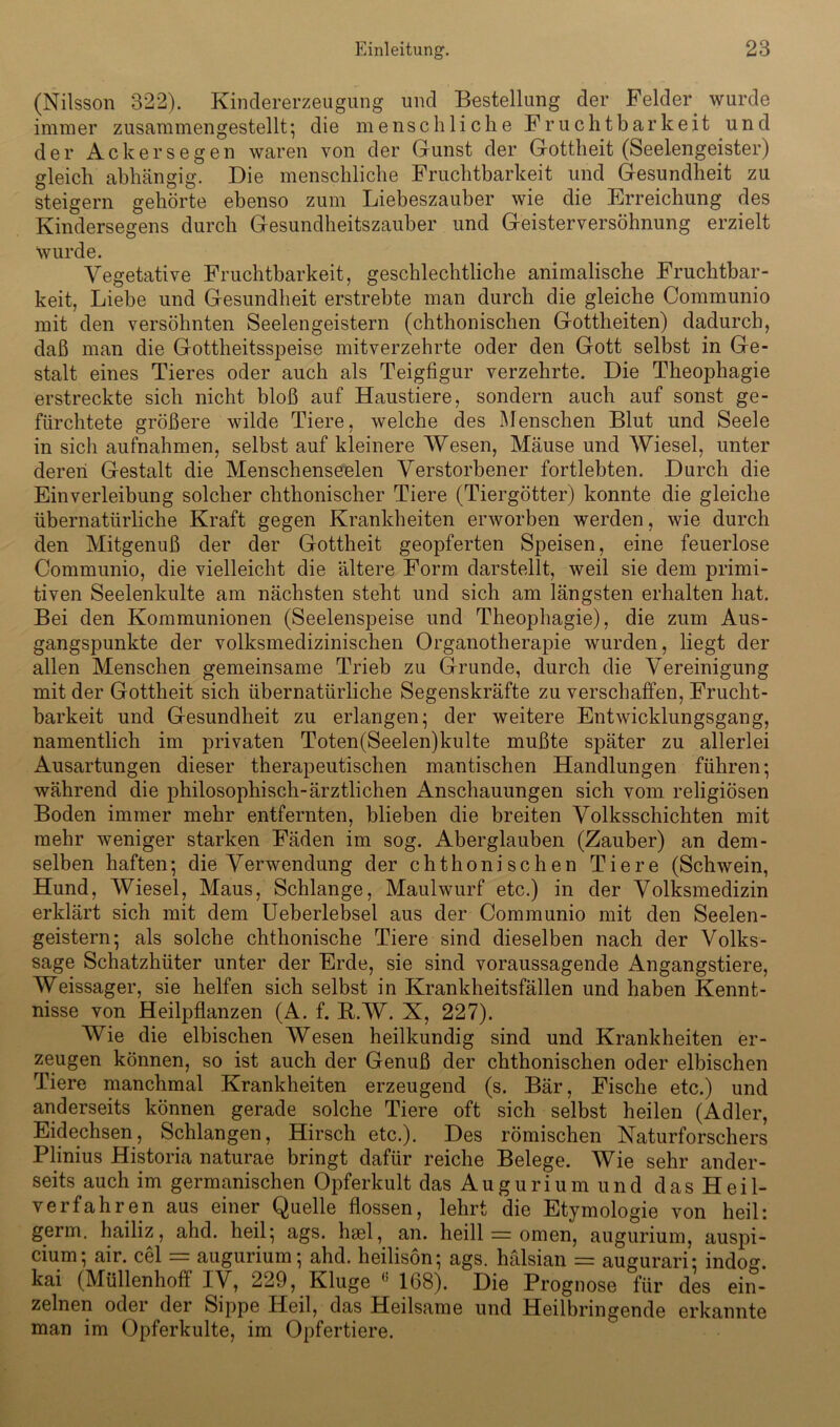 (Nilsson 322). Kindererzeugung und Bestellung der Felder wurde immer zusammengestellt; die menschliche Fruchtbarkeit und der Ackers egen waren von der Gunst der Gottheit (Seelengeister) gleich abhängig. Die menschliche Fruchtbarkeit und Gesundheit zu steigern gehörte ebenso zum Liebeszauber wie die Erreichung des Kindersegens durch Gesundheitszauber und Geisterversöhnung erzielt wurde. Vegetative Fruchtbarkeit, geschlechtliche animalische Fruchtbar- keit, Liebe und Gesundheit erstrebte man durch die gleiche Communio mit den versöhnten Seelengeistern (chthonischen Gottheiten) dadurch, daß man die Gottheitsspeise mitverzehrte oder den Gott selbst in Ge- stalt eines Tieres oder auch als Teigfigur verzehrte. Die Theophagie erstreckte sich nicht bloß auf Haustiere, sondern auch auf sonst ge- fürchtete größere wilde Tiere, welche des Menschen Blut und Seele in sich aufnahmen, selbst auf kleinere Wesen, Mäuse und Wiesel, unter deren Gestalt die Menschenseelen Verstorbener fortlebten. Durch die Einverleibung solcher chthonischer Tiere (Tiergötter) konnte die gleiche übernatürliche Kraft gegen Krankheiten erworben werden, wie durch den Mitgenuß der der Gottheit geopferten Speisen, eine feuerlose Communio, die vielleicht die ältere Form darstellt, weil sie dem primi- tiven Seelenkulte am nächsten steht und sich am längsten erhalten hat. Bei den Kommunionen (Seelenspeise und Theophagie), die zum Aus- gangspunkte der volksmedizinischen Organotherapie wurden, liegt der allen Menschen gemeinsame Trieb zu Grunde, durch die Vereinigung mit der Gottheit sich übernatürliche Segenskräfte zu verschaffen, Frucht- barkeit und Gesundheit zu erlangen; der weitere Entwicklungsgang, namentlich im privaten Toten(Seelen)kulte mußte später zu allerlei Ausartungen dieser therapeutischen man tischen Handlungen führen; während die philosophisch-ärztlichen Anschauungen sich vom religiösen Boden immer mehr entfernten, blieben die breiten Volksschichten mit mehr weniger starken Fäden im sog. Aberglauben (Zauber) an dem- selben haften; die Verwendung der chthonischen Tiere (Schwein, Hund, Wiesel, Maus, Schlange, Maulwurf etc.) in der Volksmedizin erklärt sich mit dem Ueberlebsel aus der Communio mit den Seelen- geistern; als solche chthonische Tiere sind dieselben nach der Volks- sage Schatzhüter unter der Erde, sie sind voraussagende Angangstiere, Weissager, sie helfen sich selbst in Krankheitsfällen und haben Kennt- nisse von Heilpflanzen (A. f. R.W. X, 227). Wie die elbischen Wesen heilkundig sind und Krankheiten er- zeugen können, so ist auch der Genuß der chthonischen oder elbischen Tiere manchmal Krankheiten erzeugend (s. Bär, Fische etc.) und anderseits können gerade solche Tiere oft sich selbst heilen (Adler, Eidechsen, Schlangen, Hirsch etc.). Des römischen Naturforschers Plinius Historia naturae bringt dafür reiche Belege. Wie sehr ander- seits auch im germanischen Opferkult das Augurium und das Heil- verfahren aus einer Quelle flössen, lehrt die Etymologie von heil: germ. hailiz, ahd. heil; ags. hael, an. lieill = omen, augurium, auspi- cium; air. cel = augurium; ahd. heilisön; ags. hälsian = augurari: indog. kai (Müllenhoff IV, 229, Kluge (i 1(38). Die Prognose für des ein- zelnen oder der Sippe Heil, das Heilsame und Heilbringende erkannte man im Opferkulte, im Opfertiere.