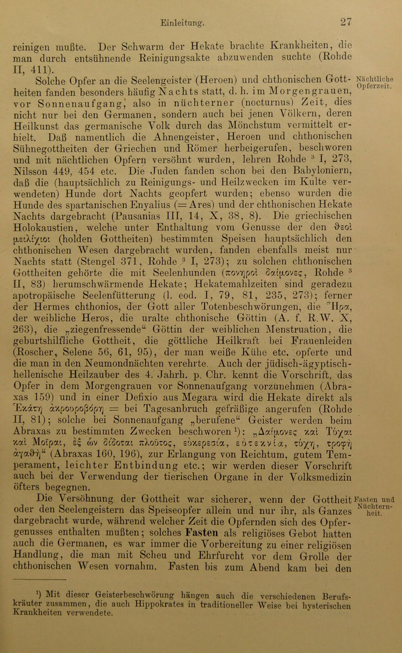 reinigen mußte. Der Schwarm der Hekate brachte Krankheiten, die man durch entsühnende Reinigungsakte abzuwenden suchte (Rohde II, 411). Solche Opfer an die Seelengeister (Heroen) und chthonischen Gott- heiten fanden besonders häufig Nachts statt, d. li. im Morgengrauen, vor Sonnenaufgang,’ also in nüchterner (nocturnus) Zeit, dies nicht nur bei den Germanen, sondern auch bei jenen \ölkern, deren Heilkunst das germanische Volk durch das Mönchstum vermittelt er- hielt. Daß namentlich die Ahnengeister, Heroen und chthonischen Sühnegottheiten der Griechen und Römer herbeigerufen, beschworen und mit nächtlichen Opfern versöhnt wurden, lehren Rohde 5 I, 273, Nilsson 449, 454 etc. Die Juden fanden schon bei den Babyloniern, daß die (hauptsächlich zu Reinigungs- und Heilzwecken im Kulte ver- wendeten) Hunde dort Nachts geopfert wurden; ebenso wurden die Hunde des spartanischen Enyalius (=Ares) und der chthonischen Hekate Nachts dargebracht (Pausanias III, 14, X, 38, 8). Die griechischen Holokaustien, welche unter Enthaltung vom Genüsse der den fisol {isAiytoL (holden Gottheiten) bestimmten Speisen hauptsächlich den chthonischen Wesen dargebracht wurden, fanden ebenfalls meist nur Nachts statt (Stengel 371, Rohde 3 I, 273); zu solchen chthonischen Gottheiten gehörte die mit Seelenhunden (TrovYjpot ckdp.ovsc, Rohde 3 II, 83) herumschwärmende Hekate; Hekatemahlzeiten sind geradezu apotropäische Seelenfütterung (1. eod. I, 79, 81, 235, 273); ferner der Hermes chthonios, der Gott aller Totenbeschwörungen, die r/Hpa, der weibliche Heros, die uralte chthonische Göttin (A. f. R.W. X, 263), die „ziegenfressende“ Göttin der weiblichen Menstruation, die geburtshilfliche Gottheit, die göttliche Heilkraft bei Frauenleiden (Roscher, Selene 56, 61, 95), der man weiße Kühe etc. opferte und die man in den Neumondnächten verehrte. Auch der jüdisch-ägyptisch- hellenische Heilzauber des 4. Jahrh. p. Ohr. kennt die Vorschrift, das Opfer in dem Morgengrauen vor Sonnenaufgang vorzunehmen (Abra- xas 159) und in einer Defixio aus Megara wird die Hekate direkt als ’EvAvr] axpoopoßopif] = bei Tagesanbruch gefräßige angerufen (Rohde II, 81); solche bei Sonnenaufgang „berufene“ Geister werden beim Abraxas zu bestimmten Zwecken beschworen1): „Aatjjiove? %ai Tbyc/.i v-ai Moipai, tov didovai nXobroq, eoxspsaia, sdtsxvta, zbyrj, tpo<p] aycr.d-ri“ (Abraxas 160, 196), zur Erlangung von Reichtum, gutem Tem- perament, leichter Entbindung etc.; wir werden dieser Vorschrift auch bei der Verwendung der tierischen Organe in der Volksmedizin öfters begegnen. Die Versöhnung der Gottheit war sicherer, wenn der Gottheit oder den Seelengeistern das Speiseopfer allein und nur ihr, als Ganzes dargebracht wurde, während welcher Zeit die Opfernden sich des Opfer- genusses enthalten mußten; solches Fasten als religiöses Gebot hatten auch die Germanen, es war immer die Vorbereitung zu einer religiösen Handlung, die man mit Scheu und Ehrfurcht vor dem Grolle der chthonischen Wesen vornahm. Fasten bis zum Abend kam bei den 9 Mit dieser Geisterbeschwörung hängen auch die verschiedenen Berufs- kräuter zusammen, die auch Hippokrates in traditioneller Weise bei hysterischen Krankheiten verwendete. Nächtliche Opferzeit. Fasten und Nüchtern- heit.