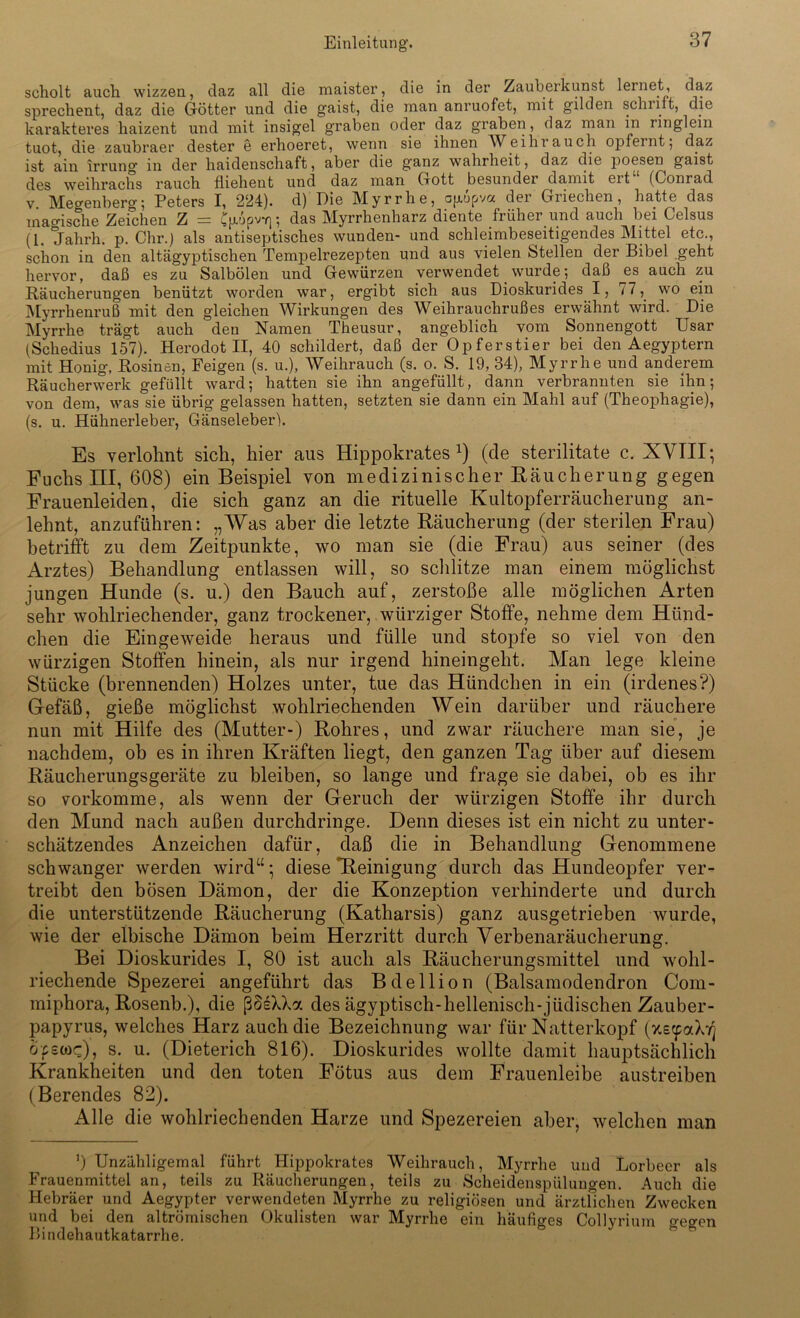 scholt auch wizzen, daz all die maister, die in der Zauberkunst lernet, daz sprechent, daz die Götter und die gaist, die man anruofet, mit gilden schult, die karakteres haizent und mit insigel graben oder daz graben, daz man in ringlein tuot, die zaubraer dester e erhoeret, wenn sie ihnen Weihrauch opfemt; daz ist ain irrung in der liaidenschaft, aber die ganz Wahrheit, daz die jioesen gaist des weihrachs rauch fliehent und daz man Gott besunder damit eit (Conrad v. Meo-enberg; Peters I, 224). d) Die Myrrhe, ajxupva der Griechen, hatte das mao-ische Zeichen Z = CfVjpvY]; das Myrrhenharz diente früher und auch bei Celsus (1. Jahrh. p. Chr.) als antiseptisches wunden- und schleimbeseitigendes Mittel etc., schon in den altägyptischen Tempelrezepten und aus vielen Stellen der Bibel geht hervor, daß es zu Salbölen und Gewürzen verwendet wurde; daß es auch zu Räucherungen benützt worden war, ergibt sich aus Dioskurides I, 77, wo ein Myrrhenruß mit den gleichen Wirkungen des Weihrauchrußes erwähnt wird. Die Myrrhe trägt auch den Namen Theusur, angeblich vom Sonnengott Usar (Schedius 157). Herodot II, 40 schildert, daß der Opferstier bei den Aegyptern mit Honig, Rosinen, Feigen (s. u.), Weihrauch (s. o. S. 19, 34), Myrrhe und anderem Räucherwerk gefüllt ward; hatten sie ihn angefüllt, dann verbrannten sie ihn; von dem, was sie übrig gelassen hatten, setzten sie dann ein Mahl auf (Theophagie), (s. u. Hühnerleber, Gänseleber). Es verlohnt sich, hier aus Hippokrates x) (de sterilitate c. XVIII; Fuchs III, 608) ein Beispiel von medizinischer Bäucherung gegen Frauenleiden, die sich ganz an die rituelle Kultopferräucherung an- lehnt, anzuführen: „Was aber die letzte Räucherung (der sterilen Frau) betrifft zu dem Zeitpunkte, wo man sie (die Frau) aus seiner (des Arztes) Behandlung entlassen will, so schlitze man einem möglichst jungen Hunde (s. u.) den Bauch auf, zerstoße alle möglichen Arten sehr wohlriechender, ganz trockener, würziger Stoffe, nehme dem Hünd- chen die Eingeweide heraus und fülle und stopfe so viel von den würzigen Stoffen hinein, als nur irgend hineingeht. Man lege kleine Stücke (brennenden) Holzes unter, tue das Hündchen in ein (irdenes?) Gefäß, gieße möglichst wohlriechenden Wein darüber und räuchere nun mit Hilfe des (Mutter-) Rohres, und zwar räuchere man sie, je nachdem, ob es in ihren Kräften liegt, den ganzen Tag über auf diesem Räucherungsgeräte zu bleiben, so lange und frage sie dabei, ob es ihr so vorkomme, als wenn der Geruch der würzigen Stoffe ihr durch den Mund nach außen durchdringe. Denn dieses ist ein nicht zu unter- schätzendes Anzeichen dafür, daß die in Behandlung Genommene schwanger werden wird“; diese *Reinigung durch das Hundeopfer ver- treibt den bösen Dämon, der die Konzeption verhinderte und durch die unterstützende Räucherung (Katharsis) ganz ausgetrieben wurde, wie der elbische Dämon beim Herzritt durch Verbenaräucherung. Bei Dioskurides I, 80 ist auch als Räucherungsmittel und wohl- riechende Spezerei angeführt das Bdellion (Balsamodendron Com- miphora, Rosenb.), die ßSeXXa des ägyptisch-hellenisch-jüdischen Zauber- papyrus, welches Harz auch die Bezeichnung war für Natterkopf (xefpaXyj öfetüc), s. u. (Dieterich 816). Dioskurides wollte damit hauptsächlich Krankheiten und den toten Fötus aus dem Frauenleibe austreiben (Berendes 82). Alle die wohlriechenden Harze und Spezereien aber, welchen man ') Unzähligemal führt Hippokrates Weihrauch, Myrrhe und Lorbeer als Frauenmittel an, teils zu Räucherungen, teils zu Scheidenspülungen. Auch die Hebräer und Aegypter verwendeten Myrrhe zu religiösen und ärztlichen Zwecken und bei den altrömischen Okulisten war Myrrhe ein häufiges CoHyrium creo-en Bindehautkatarrhe.