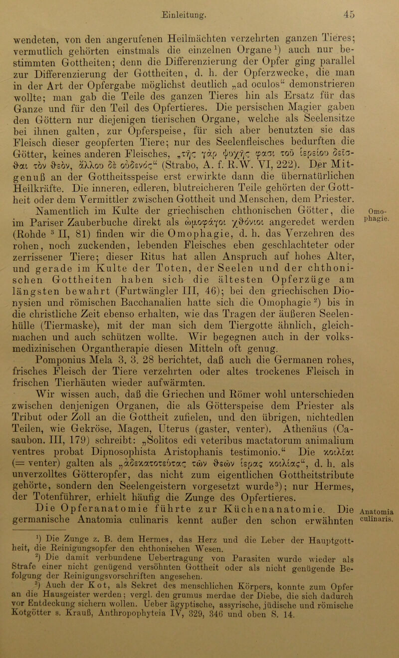 wendeten, von den angerufenen Heilmächten verzehrten ganzen Tieres; vermutlich gehörten einstmals die einzelnen Organe1) auch nur be- stimmten Gottheiten; denn die Differenzierung der Opfer ging parallel zur Differenzierung der Gottheiten, d. h. der Opierzwecke, die man in der Art der Opfergabe möglichst deutlich „ad oculos“ demonstrieren wollte; man gab die Teile des ganzen Tieres hin als Ersatz für das Ganze und für den Teil des Opfertieres. Die persischen Magier gaben den Göttern nur diejenigen tierischen Organe, welche als Seelensitze bei ihnen galten, zur Opferspeise, für sich aber benutzten sie das Fleisch dieser geopferten Tiere; nur des Seelenfleisches bedurften die Götter, keines anderen Fleisches, „r?)c 7ap cpaat xoö lepetoo osta- ß-at, töv ffsöv, aXXoo §s ooSevöq“ (Strabo, A. f. R.W. VI, 222). Der Mit- genuß an der Gottheitsspeise erst erwirkte dann die übernatürlichen Heilkräfte. Die inneren, edleren, blutreicheren Teile gehörten der Gott- heit oder dem Vermittler zwischen Gottheit und Menschen, dem Priester. Namentlich im Kulte der griechischen chthonischen Götter, die im Pariser Zauberbuche direkt als mp.ocpdYoi yfiövtoi angeredet werden (Rohde 3II, 81) finden wir die Omophagie, d. h. das Verzehren des rohen, noch zuckenden, lebenden Fleisches eben geschlachteter oder zerrissener Tiere; dieser Ritus hat allen Anspruch auf hohes Alter, und gerade im Kulte der Toten, der Seelen und der chthoni- schen Gottheiten haben sich die ältesten Opferzüge am längsten bewahrt (Furtwängler III, 46); hei den griechischen Dio- nysien und römischen Bacchanalien hatte sich die Omophagie 2) bis in die christliche Zeit ebenso erhalten, wie das Tragen der äußeren Seelen- hülle (Tiermaske), mit der man sich dem Tiergotte ähnlich, gleich- machen und auch schützen wollte. Wir begegnen auch in der volks- medizinischen Organtherapie diesen Mitteln oft genug. Pomponius Mela 3. 3. 28 berichtet, daß auch die Germanen rohes, frisches Fleisch der Tiere verzehrten oder altes trockenes Fleisch in frischen Tierhäuten wieder aufwärmten. Wir wissen auch, daß die Griechen und Römer wohl unterschieden zwischen denjenigen Organen, die als Götterspeise dem Priester als Tribut oder Zoll an die Gottheit zufielen, und den übrigen, nichtedlen Teilen, wie Gekröse, Magen, Uterus (gaster, venter). Athenäus (Ca- saubon. III, 179) schreibt: „Solitos edi veteribus mactatorum animalium ventres probat Dipnosophista Aristophanis testimonio.“ Die v.oiklai (— venter) galten als „aSexatOTsörac t<*>v ß-stöv lepas TtoiXfag“, d. h. als unverzolltes Götteropfer, das nicht zum eigentlichen Gottheitstribute gehörte, sondern den Seelengeistern vorgesetzt wurde3); nur Hermes, der Totenführer, erhielt häufig die Zunge des Opfertieres. Die Opferanatomie führte zur Küchenanatomie. Die germanische Anatomia culinaris kennt außer den schon erwähnten ’) Die Zunge z. B. dem Hermes, das Herz und die Leber der Hauptgott- heit, die Reinigungsopfer den chthonischen Wesen. 2) Die damit verbundene Uebertragung von Parasiten wurde wieder als Strafe einer nicht genügend versöhnten Gottheit oder als nicht genügende Be- folgung der Reinigungsvorschriften angesehen. 3) Auch der Rot, als Sekret des menschlichen .Körpers, konnte zum Opfer an die Hausgeister werden; vergl. den grumus merdae der Diebe, die sich dadurch vor Entdeckung sichern wollen. Ueber ägyptische, assyrische, jüdische und römische Kotgötter s. Krauß, Anthropophyteia IV, 329, 340 und oben S. 14. Omo- phagie. Anatomia culinaris.