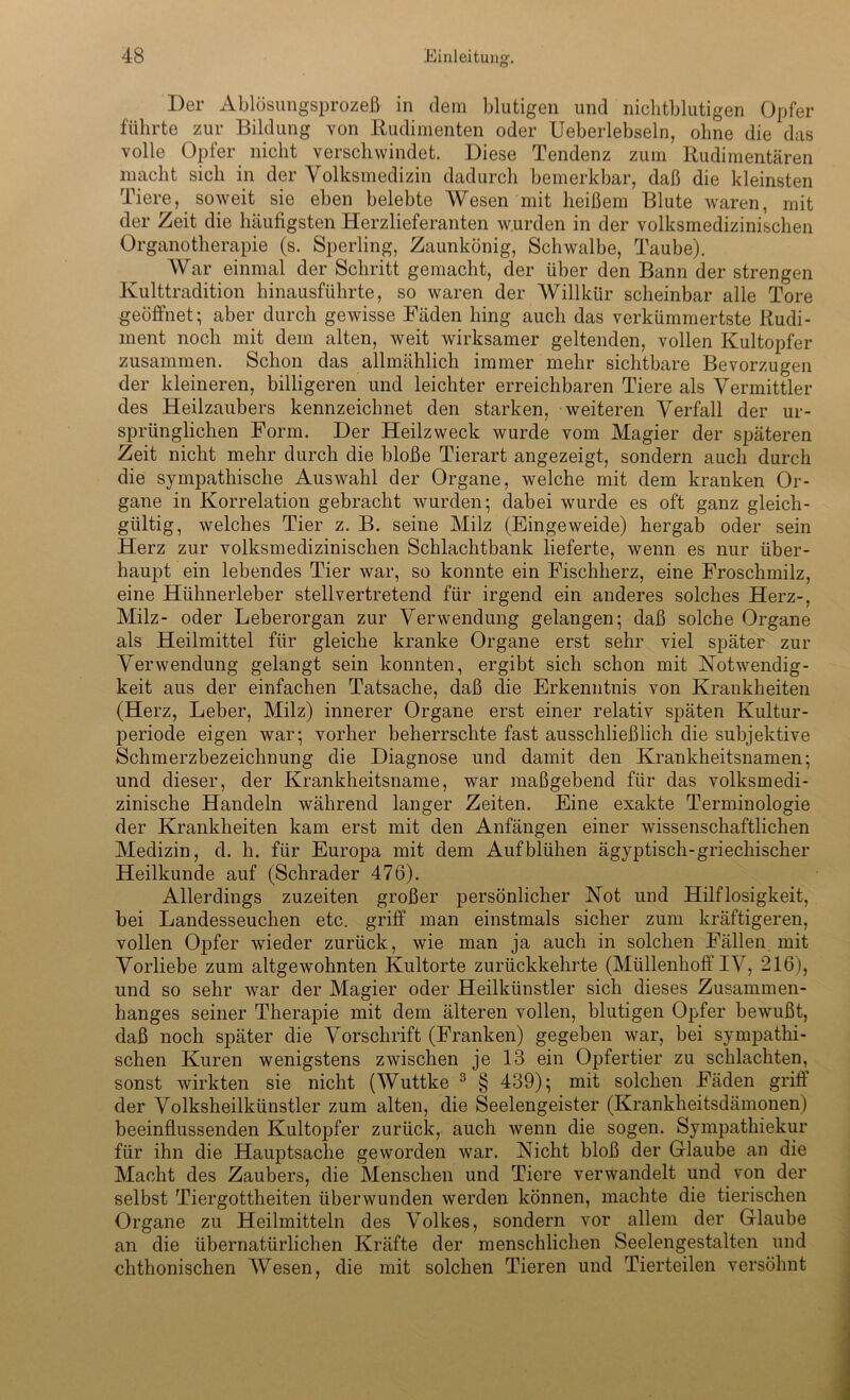 Der Ablösungsprozeß in dem blutigen und nichtblutigen Opfer führte zur Bildung von Rudimenten oder Ueberlebseln, ohne die das volle Opfer nicht verschwindet. Diese Tendenz zum Rudimentären macht sich in der Volksmedizin dadurch bemerkbar, daß die kleinsten Tiere, soweit sie eben belebte Wesen mit heißem Blute waren, mit der Zeit die häufigsten Herzlieferanten w.urden in der volksmedizinischen Organotherapie (s. Sperling, Zaunkönig, Schwalbe, Taube). War einmal der Schritt gemacht, der über den Bann der strengen Kulttradition hinausführte, so waren der Willkür scheinbar alle Tore geöffnet; aber durch gewisse Fäden hing auch das verkümmertste Rudi- ment noch mit dem alten, weit wirksamer geltenden, vollen Kultopfer zusammen. Schon das allmählich immer mehr sichtbare Bevorzugen der kleineren, billigeren und leichter erreichbaren Tiere als Vermittler des Heilzaubers kennzeichnet den starken, weiteren Verfall der ur- sprünglichen Form. Der Heilzweck wurde vom Magier der späteren Zeit nicht mehr durch die bloße Tierart angezeigt, sondern auch durch die sympathische Auswahl der Organe, welche mit dem kranken Or- gane in Korrelation gebracht wurden; dabei wurde es oft ganz gleich- gültig, welches Tier z. B. seine Milz (Eingeweide) hergab oder sein Herz zur volksmedizinischen Schlachtbank lieferte, wenn es nur über- haupt ein lebendes Tier war, so konnte ein Fischherz, eine Froschmilz, eine Hühnerleber stellvertretend für irgend ein anderes solches Herz-, Milz- oder Leberorgan zur Verwendung gelangen; daß solche Organe als Heilmittel für gleiche kranke Organe erst sehr viel später zur Verwendung gelangt sein konnten, ergibt sich schon mit Notwendig- keit aus der einfachen Tatsache, daß die Erkenntnis von Krankheiten (Herz, Leber, Milz) innerer Organe erst einer relativ späten Kultur- periode eigen war; vorher beherrschte fast ausschließlich die subjektive Schmerzbezeichnung die Diagnose und damit den Krankheitsnamen; und dieser, der Krankheitsname, war maßgebend für das volksmedi- zinische Handeln während langer Zeiten. Eine exakte Terminologie der Krankheiten kam erst mit den Anfängen einer wissenschaftlichen Medizin, d. h. für Europa mit dem Aufblühen ägyptisch-griechischer Heilkunde auf (Schräder 476). Allerdings zuzeiten großer persönlicher Not und Hilflosigkeit, bei Landesseuchen etc. griff man einstmals sicher zum kräftigeren, vollen Opfer wieder zurück, wie man ja auch in solchen Fällen mit Vorliebe zum altgewohnten Kultorte zurückkehrte (Müllenhoff IV, 216), und so sehr war der Magier oder Heilkünstler sich dieses Zusammen- hanges seiner Therapie mit dem älteren vollen, blutigen Opfer bewußt, daß noch später die Vorschrift (Franken) gegeben war, bei sympathi- schen Kuren wenigstens zwischen je 13 ein Opfertier zu schlachten, sonst wirkten sie nicht (Wuttke 3 § 439); mit solchen Fäden griff der Volksheilkünstler zum alten, die Seelengeister (Krankheitsdämonen) beeinflussenden Kultopfer zurück, auch wenn die sogen. Sympathiekur für ihn die Hauptsache geworden war. Nicht bloß der Glaube an die Macht des Zaubers, die Menschen und Tiere verwandelt und von der selbst Tiergottheiten überwunden werden können, machte die tierischen Organe zu Heilmitteln des Volkes, sondern vor allem der Glaube an die übernatürlichen Kräfte der menschlichen Seelengestalten und chthonischen Wesen, die mit solchen Tieren und Tierteilen versöhnt