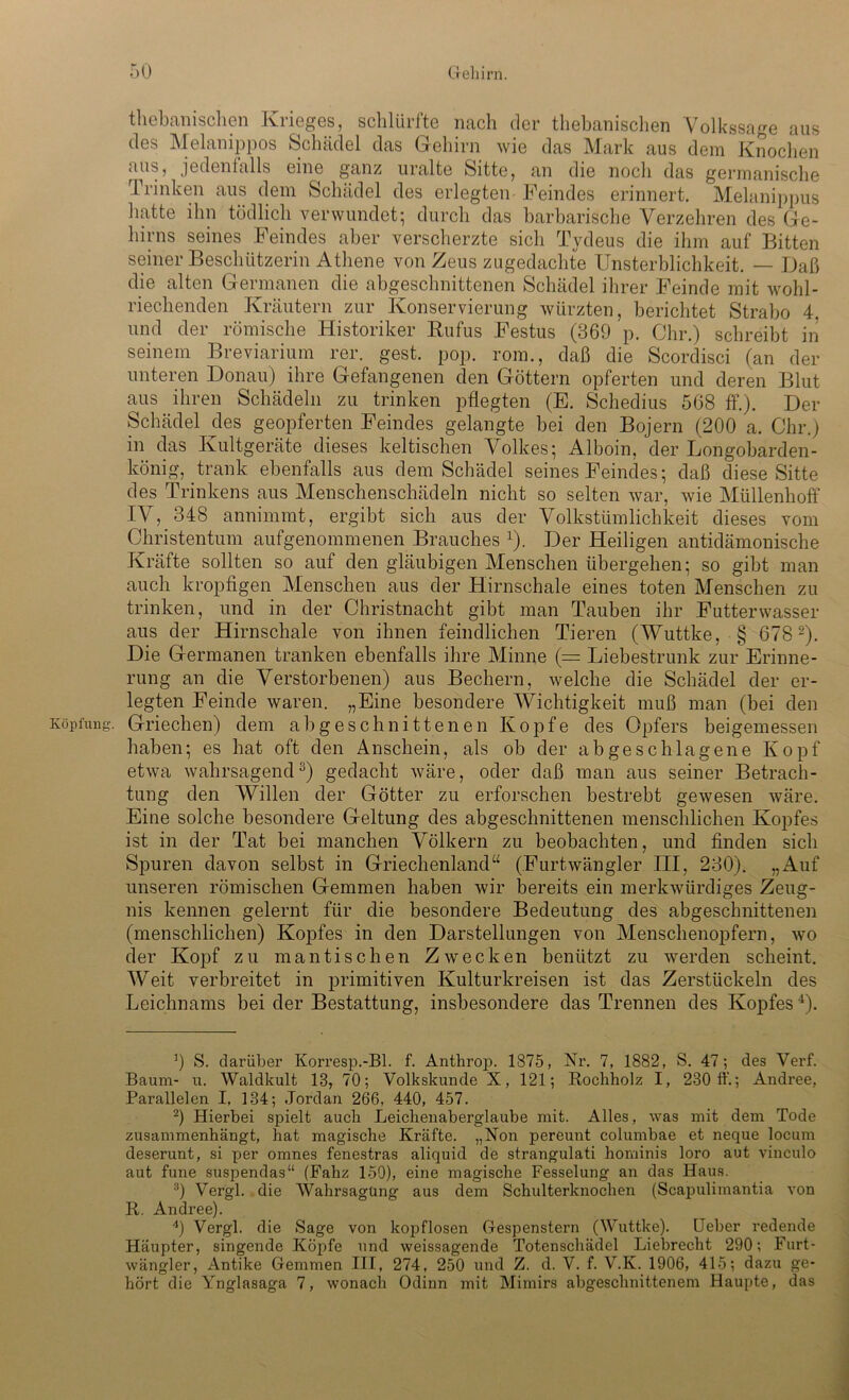 thebanischen Krieges, schlürfte nach der thebanischen Volkssage aus des Melanippos Schädel das Gehirn wie das Mark aus dem Knochen aus, jedenfalls eine ganz uralte Sitte, an die noch das germanische Trinken aus dem Schädel des erlegten Feindes erinnert. Melanippus hatte ihn tödlich verwundet; durch das barbarische Verzehren des Ge- hirns seines Feindes aber verscherzte sich Tydeus die ihm auf Bitten seiner Beschützerin Athene von Zeus zugedachte Unsterblichkeit. — Daß die alten Germanen die abgeschnittenen Schädel ihrer Feinde mit wohl- riechenden Kräutern zur Konservierung würzten, berichtet Strabo 4. und der römische Historiker Bufus Festus (369 p. Ohr.) schreibt in seinem Breviarium rer. gest. pop. rom., daß die Scordisci (an der unteren Donau) ihre Gefangenen den Göttern opferten und deren Blut aus ihren Schädeln zu trinken pflegten (E. Schedius 568 ff.). Der Schädel des geopferten Feindes gelangte bei den Bojern (200 a. Ohr.) in das Kultgeräte dieses keltischen Volkes; Alboin, der Longobarden- könig, trank ebenfalls aus dem Schädel seines Feindes; daß diese Sitte des Trinkens aus Menschenschädeln nicht so selten war, wie Müllenhoff IV, 348 annimmt, ergibt sich aus der Volkstümlichkeit dieses vom Christentum aufgenommenen Brauches 1). Der Heiligen antidämonische Kräfte sollten so auf den gläubigen Menschen übergehen; so gibt man auch kropfigen Menschen aus der Hirnschale eines toten Menschen zu trinken, und in der Christnacht gibt man Tauben ihr Futterwasser aus der Hirnschale von ihnen feindlichen Tieren (Wuttke, § 678 2). Die Germanen tranken ebenfalls ihre Minne (= Liebestrunk zur Erinne- rung an die Verstorbenen) aus Bechern, welche die Schädel der er- legten Feinde waren. „Eine besondere Wichtigkeit muß man (bei den Köpfung. Griechen) dem ab geschnittenen Kopfe des Opfers beigemessen haben; es hat oft den Anschein, als ob der abgeschlagene Kopf etwa wahrsagend3) gedacht wäre, oder daß man aus seiner Betrach- tung den Willen der Götter zu erforschen bestrebt gewesen wäre. Eine solche besondere Geltung des abgeschnittenen menschlichen Kopfes ist in der Tat bei manchen Völkern zu beobachten, und finden sich Spuren davon selbst in Griechenland“ (Furtwängler III, 230). „Auf unseren römischen Gemmen haben wir bereits ein merkwürdiges Zeug- nis kennen gelernt für die besondere Bedeutung des abgeschnittenen (menschlichen) Kopfes in den Darstellungen von Menschenopfern, wo der Kopf zu mantischen Zwecken benützt zu werden scheint. Weit verbreitet in primitiven Kulturkreisen ist das Zerstückeln des Leichnams bei der Bestattung, insbesondere das Trennen des Kopfes4). 9 S. darüber Korresp.-Bl. f. Anthrop. 1875, Nr. 7, 1882, S. 47; des Verf. Baum- u. Waldkult 13, 70; Volkskunde X, 121; Rochholz I, 230 11'.; Andree, Parallelen I, 134; Jordan 266, 440, 457. 2) Hierbei spielt auch Leichenaberglaube mit. Alles, was mit dem Tode zusammenhängt, hat magische Kräfte. „Non pereunt columbae et neque locum deserunt, si per omnes fenestras aliquid de strangulati hominis loro aut vinculo aut fune suspendas“ (Fahz 150), eine magische Fesselung an das Haus. 3) Vergl. die Wahrsagung aus dem Schulterknochen (Scapulimantia von R. Andree). 4) Vergl. die Sage von kopflosen Gespenstern (Wuttke). Heber redende Häupter, singende Köpfe und weissagende Totenschädel Liebrecht 290; Furt- wängler, Antike Gemmen III, 274, 250 und Z. d. V. f. V.K. 1906, 415; dazu ge- hört die Ynglasaga 7, wonach Odinn mit Mimirs abgeschnittenem Haupte, das