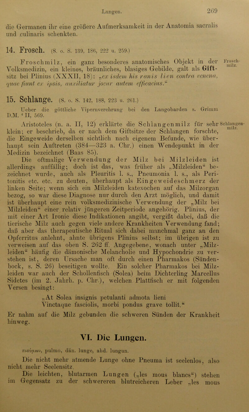 die Germanen ihr eine größere Aufmerksamkeit in der Anatomia sacralis und culinaris schenkten. 14. Frosch, (s. o. s. 139, ise, 222 u. 259.) Froschmilz, ein ganz besonderes anatomisches Objekt in der Frosch- Volksmedizin, ein kleines, bräunliches, blasiges Gebilde, galt als Gift- sitz bei Plinius (XXXII, 18): „ex isdem Ms remis lien contra venena, (ßiae filmt ex ijisis, auxiliatur joenr autem efßcaciusf 15. Schlange, (s. 0. s. 142, iss, 223 u. 201.) Ueber die göttliche Vipeniverehrung bei den Langobarden s. Grimm D.M. 4II, 569. Aristoteles (n. a. II, 12) erklärte die Schlangenmilz für sehr Schlau gen- klein; er beschrieb, da er nach dem Giftsitze der Schlangen forschte, die Eingeweide derselben sichtlich nach eigenem Befunde, wie über- haupt sein Auftreten (384—323 a. Chr.) einen Wendepunkt in der Medizin bezeichnet (Baas 85). Die oftmalige Verwendung der Milz bei Milz leiden ist allerdings auffällig; doch ist das, was früher als „Milzleiden“ be- zeichnet wurde, auch als Pleuritis 1. s., Pneumonia 1. s., als Peri- tonitis etc. etc. zu deuten, überhaupt als Eingeweideschmerz der linken Seite; wenn sich ein Milzleiden katexochen auf das Milzorgan bezog, so war diese Diagnose nur durch den Arzt möglich, und damit ist überhaupt eine rein volksmedizinische Verwendung der „Milz bei Milzleiden“ einer relativ jüngeren Zeitperiode angehörig. Plinius, der mit einer Art Ironie diese Indikationen angibt, vergißt dabei, daß die tierische Milz auch gegen viele andere Krankheiten Verwendung fand; daß aber das therapeutische Ritual sich dabei manchmal ganz an den Opferritus anlehnt, ahnte übrigens Plinius selbst; im übrigen ist zu verweisen auf das oben S. 262 ff. Angegebene, wonach unter „Milz- leiden“ häufig die dämonische Melancholie und Hypochondrie zu ver- stehen ist, deren Ursache man oft durch einen Pharmakos (Sünden- bock, s. S. 26) beseitigen wollte. Ein solcher Pharmakos bei Milz- leiden war auch der Schollenfisch (Solea) beim Dichterling Marcellus Sidetes (im 2. Jahrh. p. Chr.), welchen Plattfisch er mit folgenden Versen besingt: „At Solea insignis petulanti admota lieni Vinctaque fasciolis, morbi pondus grave tollit.“ Er nahm auf die Milz gebunden die schweren Sünden der Krankheit hinweg. VI. Die Lungen. Ttveupajv, pulmo, dän. lunge, abd. lungun. Die nicht mehr atmende Lunge ohne Pneuma ist seelenlos, also nicht mehr Seelensitz. Die leichten, blutarmen Lungen („les mous blaues“) stehen im Gegensatz zu der schwereren blutreicheren Leber „les mous