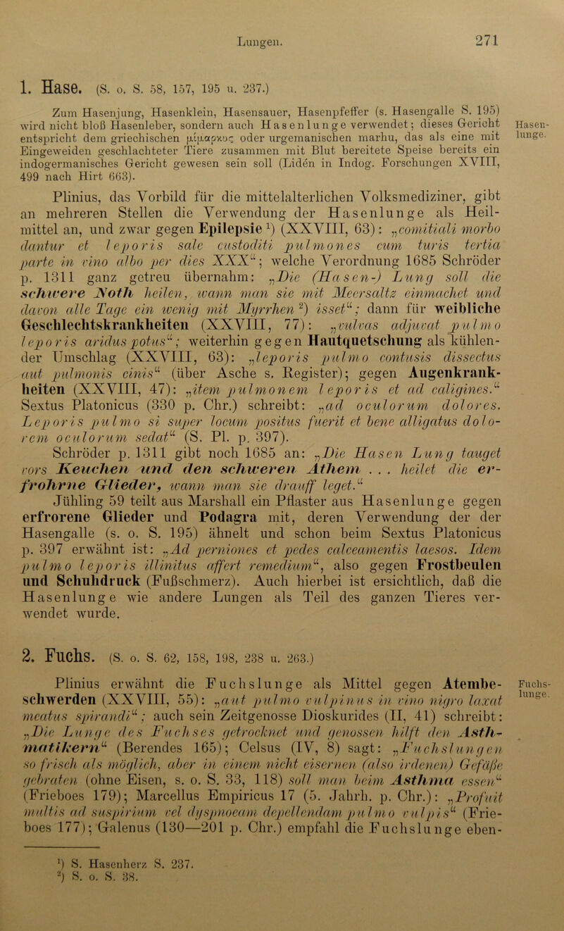 1. Hase. (s. o. s. 58, 157, 195 u. 237.) Zum Hasenjung, Hasenklein, Hasensauer, Hasenpfeffer (s. Hasengalle S. 195) wird nicht bloß Hasenleber, sondern auch Hasenlunge verwendet; dieses Gericht entspricht dem griechischen jj.ipapy.oc; oder urgemanischen marhu, das als eine mit Eingeweiden geschlachteter Tiere zusammen mit Blut bereitete Speise bereits ein indogermanisches Gericht gewesen sein soll (Eiden in Indog. Forschungen XVIII, 499 nach Hirt 668). Plinius, das Vorbild für die mittelalterlichen Volksmediziner, gibt an mehreren Stellen die Verwendung der Hasenlunge als Heil- mittel an, und zwar gegen Epilepsiex) (XXVIII, 63): „comitiali morbo clantur et leporis sale custoditi pulmones cum turis tertia parte in vino albo per dies XXX“; welche Verordnung 1685 Schröder p. 1311 ganz getreu übernahm: „Die (Hasen-) Lung soll die schwere Hoth heilen, wann man sie mit Meersalts einmachet und davon alle Tage ein wenig mit Myrrhen * 2) issetu; dann für weibliche Geschlechtskrankheiten (XXVIII, 77): „vulvccs adjuvat pulmo lepo ris aridus potus“; weiterhin gegen Hautquetsclnmg als kühlen- der Umschlag (XXVIII, 63): „leporis pulmo contusis dissectus aut pulmonis cinisu (über Asche s. Register); gegen Augenkrank- heiten (XXVIII, 47): „item pulmonem leporis et ad caligines.u Sextus Platonicus (330 p. Ohr.) schreibt: „ad oculorum dolores. Leporis pulmo si super locum positus fuerit et bene alligatus dolo- rem oculorum sedatu (S. PL p. 307). Schröder p. 1311 gibt noch 1685 an: „Die Hasen Lung tauget vors Keuchen und den schweren Athem . . . heilet die er- frohrne Glieder, ivann man sie drauff leget.u Jühling 59 teilt aus Marshall ein Pflaster aus Hasenlunge gegen erfrorene Glieder und Podagra mit, deren Verwendung der der Hasengalle (s. o. S. 195) ähnelt und schon heim Sextus Platonicus p. 397 erwähnt ist: „Acl perniones et pedes calceamentis laesos. Ldem pulmo leporis illinitus affert remediumu, also gegen Frostbeulen und Schuhdruck (Fußschmerz). Auch hierbei ist ersichtlich, daß die Hasenlunge wie andere Lungen als Teil des ganzen Tieres ver- wendet wurde. 2. Fuchs. (S. o. S. 62, 158, 198, 238 u. 263.) Plinius erwähnt die Fuchslunge als Mittel gegen Ateinbe- schwerden (XXVIII, 55): „aut pulmo vulpinus in vino nigro laxat mcatus spirandF; auch sein Zeitgenosse Dioskurides (II, 41) schreibt: „Die Lunge des Fuchses getrocknet und genossen hilft den Asth- matikern“ (Berendes 165); Celsus (IV, 8) sagt: „Fuchslungen so frisch als möglich, aber in einem nicht eisernen (also irdenen) Gefäße gebraten (ohne Eisen, s. o. S. 33, 118) soll man beim Asthma essenw (Frieboes 179); Marcellus Empiricus 17 (5. Jahrh. p. Chr.): „Profuit multis ad suspirium vel dyspnoeam depellendam pulmo vulpisu (Frie- boes 177); Galenus (130—201 p. Chr.) empfahl die Fuchslunge eben- Hasen- lunge. Fuclis- lunge. 9 S. Hasenherz S. 237. 2) S. o. S. 38.