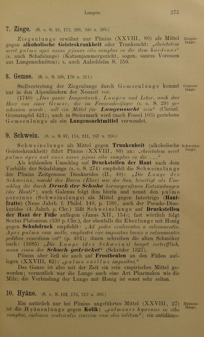 7. Ziege. (S. o. S. 91, 172, 20S, 246 u. 265.) Ziegenlunge erwähnt nur Plinius (XXVIII, 80) als Mittel gegen alkoholische Geisteskrankheit oder Trunksucht: „ebrietatem arcet pulmo apri assus jejumis cibo sumptus eo die item haedenus“ (s. auch Schafslunge) (Katzenjammergericht, sogen, saures Voressen aus Lungenschnitten); s. auch Aalschleim S. 150. 8. Gemse, (s. o. s. ios, 179 u. 211.) Stellvertretung der Ziegenlunge durch Gemsenlunge kommt nur in den Alpenländern der Neuzeit vor. (1740) „Das ganze Inngeräusch, Lungen und Leber, auch das Herz von einer Gemse, die im Frauendreißiger (s. o. S. 29) ge- schossen wurde, soll ein Mittel für Lungensucht seinu (Christi. Granatapfel 421); auch in Steiermark wird (nach Fossel 103) geriebene Gemsenlunge als ein Lungensuchtmittel verwendet, 9. Schwein, (s. o. s. 97, 174,211,247 u. 266.) Schweinslunge als Mittel gegen Trunkenheit (alkoholische Geisteskrankheit) führt Plinius (XXVIII, 80) an: „ebrietatem arcet pulmo apri aut suis assus jejuni cibo sumptus eo die . . .“ Als kühlenden Umschlag auf Druckstellen der Haut nach dem Vorbilde der Schafslunge (s. o. S. 274) empfiehlt die Schweinslunge des Plinius Zeitgenosse Dioskurides (II, 40): „Die Lunge des Schice ins, soicohl des Baren (Eber) wie der Scat, beseitigt als Um- schlag die durch Druck der Schuhe hervor gerufenen Entzündungen (der Haut)u; auch Galenus folgt ihm hierin und nennt den pulmo porcinus (Schweinslunge) als Mittel gegen Intertrigo (Haut- fratte) (Neue Jahrb. f. Philol. 149, p. 139), auch der Pseudo-Dios- kurides (4. Jahrli. p. Chr.) läßt Schweinslunge auf Druckstellen der Haut der Füße auflegen (Janus XII, 154); fast wörtlich folgt Sextus Platonicus (330 p. Chr.), der ebenfalls die EbeiJunge mit Honig gegen Schuhdruck empfiehlt: „Ad pedes exulcercttos a calceamentis. Apri pulmo cum melle, emplcistri vice impositus letesis a calceamentis. pedibus remedium estu (p. 401); ihnen schreiben die alten Schmöker nach: (1685) „Die Lunge (des Schwein s) tauget vortrefflich, wann einen der Schuch (jedrücketu (Schröder 1327). Plinius aber ließ sie auch auf Frostbeulen an den Füßen auf- legen (XXVIII, 62): „p u l m o suill u s impositus. “ Das Ganze ist also mit der Zeit ein rein empirisches Mittel ge- worden ; vermutlich war die Lunge auch eine Art Pharmakos wie die Milz; die Verbindung der Lunge mit Honig ist sonst sehr selten. 10. Hyäne. (S. o. S. 102, 176, 212 u. 266.) Ein natürlich nur bei Plinius angeführtes Mittel (XXVIII, 27) ist die Hyänenlunge gegen Kolik: „pulmones hyaenae in cibo sumptos, coeliacis eentriculis cinerem cum oleo inlitumu; ein antidämo- Ziegen- lunge. Gemsen- lunge. Scliweins- lunge. Hyänen- lunge.