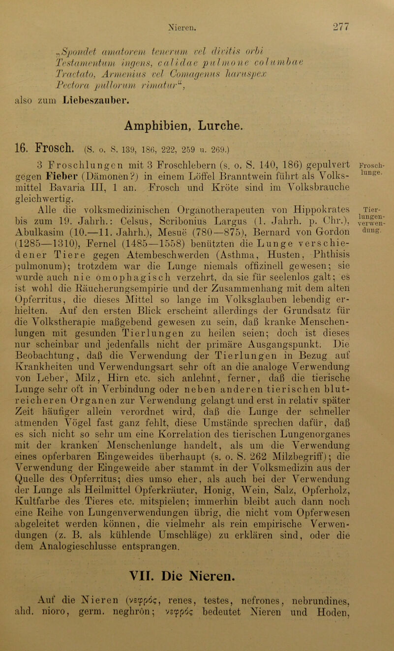 „Sjmidet amatorem tenerum rel divitis orbl Testamentum Ingens, calidae pulmo ne columbae Tractcito, Armenius vel Gomagenus liaruspex JPectora ptdlorum rimcitur“, also zum Liebeszauber. Amphibien, Lurche. 16. Frosch. (S. o. s. 139, ise, 222,259 u. 269.) 3 Froschlungen mit 3 Froschlebern (s. o. S. 140, 186) gepulvert gegen Fieber (Dämonen?) in einem Löffel Branntwein führt als Volks- mittel Bavaria III, 1 an. Frosch und Kröte sind im Volksbrauche gleichwertig. Alle die volksmedizinischen Organotherapeuten von Hippokrates bis zum 19. Jahrh.: Celsus, Scribonius Largus (1. Jahrh. p. Ohr.), Abulkasim (10.—11. Jahrh.), Mesue (780—875), Bernard von Gordon (1285—1310), Fernei (1485—1558) benützten die Lunge verschie- dener Tiere gegen Atembeschwerden (Asthma, Husten, Phthisis pulmonum); trotzdem war die Lunge niemals offizineil gewesen; sie wurde auch nie omophagisch verzehrt, da sie für seelenlos galt; es ist wohl die Räucherungsempirie und der Zusammenhang mit dem alten Opferritus, die dieses Mittel so lange im Volksglauben lebendig er- hielten. Auf den ersten Blick erscheint allerdings der Grundsatz für die Volkstherapie maßgebend gewesen zu sein, daß kranke Menschen- lungen mit gesunden Tier 1 ungen zu heilen seien; doch ist dieses nur scheinbar und jedenfalls nicht der primäre Ausgangspunkt. Die Beobachtung, daß die Verwendung der Tierlungen in Bezug auf Krankheiten und Verwendungsart sehr oft an die analoge Verwendung von Leber, Milz, Hirn etc. sich anlehnt, ferner, daß die tierische Lunge sehr oft in Verbindung oder neben anderen tierischen blut- reicheren Organen zur Verwendung gelangt und erst in relativ später Zeit häufiger allein verordnet wird, daß die Lunge der schneller atmenden Vögel fast ganz fehlt, diese Umstände sprechen dafür, daß es sich nicht so sehr um eine Korrelation des tierischen Lungenorganes mit der kranken Menschenlunge handelt, als um die Verwendung eines opferbaren Eingeweides überhaupt (s. o. S. 262 Milzbegriff); die Verwendung der Eingeweide aber stammt in der Volksmedizin aus der Quelle des Opferritus; dies umso eher, als auch bei der Verwendung der Lunge als Heilmittel Opferkräuter, Honig, Wein, Salz, Opferholz, Kultfarbe des Tieres etc. mitspielen; immerhin bleibt auch dann noch eine Reihe von Lungenverwendungen übrig, die nicht vom Opferwesen abgeleitet werden können, die vielmehr als rein empirische Verwen- dungen (z. B. als kühlende Umschläge) zu erklären sind, oder die dem Analogieschlüsse entsprangen. VIF. Die Nieren. Auf die Nieren (vecppöc, renes, festes, nefrones, nebrundines, ahd. nioro, germ. neghron; vs<ppoc bedeutet Nieren und Hoden! Froscli- lung'e. Tier- lungeu- verwen-
