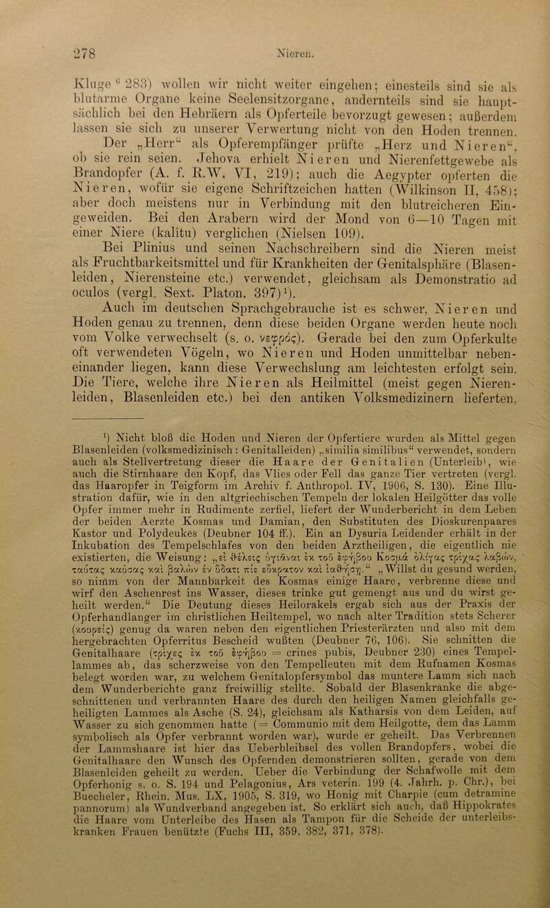 Kluge c 283) wollen wir nicht weiter eingelien; einesteils sind sie als blutarme Organe keine Seelensitzorgane, andernteils sind sie haupt- sächlich. bei den Hebräern als Opferteile bevorzugt gewesen; außerdem lassen sie sieb zu unserer Verwertung nicht von den Hoden trennen. Der „Herr“ als Opferempfänger prüfte „Herz und Nieren“, ob sie rein seien. Jehova erhielt Nieren und Nierenfettgewebe als Brandopfer (A. f. B.W. VI, 219); auch die Aegypter opferten die Nieren, wofür sie eigene Schriftzeichen hatten (Wilkinson II, 458); aber doch meistens nur in Verbindung mit den blutreicheren Ein- geweiden. Bei den Arabern wird der Mond von 6—10 Tagen mit einer Niere (kalitu) verglichen (Nielsen 109). Bei Plinius und seinen Nachschreibern sind die Nieren meist als Fruchtbarkeitsmittel und für Krankheiten der Genitalsphäre (Blasen- leiden , Nierensteine etc.) verwendet, gleichsam als Demonstratio ad oculos (vergl. Sext. Platon. 397)J). Auch im deutschen Sprachgebrauche ist es schwer, Nieren und Hoden genau zu trennen, denn diese beiden Organe werden heute noch vom Volke verwechselt (s. o. vscppög). Gerade bei den zum Opferkulte oft verwendeten Vögeln, wo Nieren und Hoden unmittelbar neben- einander liegen, kann diese Verwechslung am leichtesten erfolgt sein. Die Tiere, welche ihre Nieren als Heilmittel (meist gegen Nieren- leiden, Blasenleiden etc.) bei den antiken Volksmedizinern lieferten, 9 Nicht- bloß die Hoden und Nieren der Opfertiere wurden als Mittel gegen Blasenleiden (volksmedizinisch: Genitalleiden) „similia similibus“ verwendet, sondern auch als Stellvertretung dieser die Haare der Genitalien (Unterleib', wie auch die Stirnhaare den Kopf, das Vlies oder Fell das ganze Tier vertreten (vergl. das Haaropfer in Teigform im Archiv f. Anthropol. IV, 1906, S. 130). Eine Illu- stration dafür, wie in den altgriechischen Tempeln der lokalen Heilgötter das volle Opfer immer mehr in Rudimente zerfiel, liefert der Wunderbericht in dem Leben der beiden Aerzte Kosmas und Damian, den Substituten des Dioskurenpaares Kastor und Polydeukes (Deubner 104 ff.). Ein an Dysuria Leidender erhält in der Inkubation des Tempelschlafes von den beiden Arztheiligen, die eigentlich nie existierten, die Weisung: „si ileXstc, byiävai sx toö ecp-qßou Ivoapd oX6f«<; ipi/a^ Xaßcov, zaoxaq ymo-uq v.al ßaXw>v ev uoau tue stixpatov xal talWja-fl.“ „Willst du gesund werden, so nimm von der Mannbarkeit des Kosmas einige Haare, verbrenne diese und wirf den Aschenrest ins Wasser, dieses trinke gut gemengt aus und du wirst ge- heilt werden.“ Die Deutung dieses Heilorakels ergab sich aus der Praxis der Opferhandlanger im christlichen Heiltempel, wo nach alter Tradition stets Scherer (xoopel«;) genug da waren neben den eigentlichen Priesterärzten und also mit dem hergebrachten Opferritus Bescheid wußten (Deubner 76, 106). Sie schnitten die Genitalhaare (tpi^E^ ex toö £cp-qßoo = crines pubis, Deubner 230) eines Tempel- lammes ab, das scherzweise von den Tempelleuten mit dem Rufnamen Kosmas belegt worden war, zu welchem Genitalopfersymbol das muntere Lamm sich nach dem Wunderberichte ganz freiwillig stellte. Sobald der Blasenkranke die abge- schnittenen und verbrannten Haare des durch den heiligen Namen gleichfalls ge- heiligten Lammes als Asche (S. 24), gleichsam als Katharsis von dem Leiden, auf Wasser zu sich genommen hatte (— Communio mit dem Heilgotte, dem das Lamm symbolisch als Opfer verbrannt worden war), wurde er geheilt. Das Verbrennen der Lammshaare ist hier das Ueberbleibsel des vollen Brandopfers, wTobei die Geuitalhaare den Wunsch des Opfernden demonstrieren sollten, gerade von dem Blasenleiden geheilt zu werden. Ueber die Verbindung der Schafwolle mit dem Opferhonig s. o. S. 194 und Pelagonius, Ars veterin. 199 (4. Jahrh. p. dir.), bei Buecheler, Rhein. Mus. LX, 1905, S. 319, wo Honig mit Charpie (cum detramine pannorum) als Wundverband angegeben ist. So erklärt sich auch, daß Hippokrates die Haare vom Unterleibe des Hasen als Tampon für die Scheide der unterleibs- kranken Frauen benützte (Fuchs III, 359, 382, 371, 378).