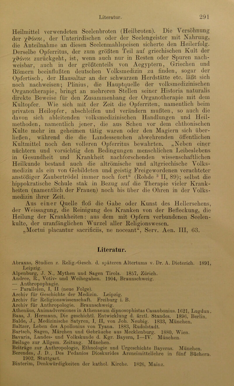 Heilmittel verwendeten Seelenbroten (Heilbroten). Die V ersöhnung der x^övioi, der Unterirdischen oder der Seelengeister mit Nahrung, die Anteilnahme an diesen Seelenmahlspeisen sicherte den Heilerfolg. Derselbe Opferritus, der zum größten Teil auf griechischen Kult der zurückgeht, ist, wenn auch nur in Kesten oder Spuren nach- weisbar, auch in der größtenteils von Aegyptern, Griechen und Römern beeinflußten deutschen Volksmedizin zu finden, sogar der Opfertisch, der Hausaltar an der schwarzen Herdstätte etc. läßt sich noch nachweisen- Plinius, die Hauptquelle der volksmedizinischen Organotherapie, bringt an mehreren Stellen seiner Historia naturalis direkte Beweise für den Zusammenhang der Organotherapie mit dem Kultopfer. Wie sich mit der Zeit die Opferriten, namentlich beim privaten Heilopfer, abschleifen und verändern mußten, so auch die davon sich ableitenden volksmedizinischen Handlungen und Heil- methoden, namentlich jener, die aus Scheu vor dem chthonischen Kulte mehr im geheimen tätig waren oder den Magiern sich über- ließen, während die die Landesseuchen abwehrenden öffentlichen Kultmittel noch den volleren Opferritus bewahrten. „Neben einer nüchtern und vorsichtig den Bedingungen menschlichen Leibeslebens in Gesundheit und Krankheit nachforschenden wissenschaftlichen Heilkunde bestand auch die altrömische und altgriechische Volks- medizin als ein von Gebildeten und geistig Ereigewordenen verachteter anstößiger Zaubertrödel immer noch fort“ (Rohde 3 II, 89); selbst die hippokratische Schule stak in Bezug auf die Therapie vieler Krank- heiten (namentlich der Frauen) noch bis über die Ohren in der Volks- medizin ihrer Zeit. Aus einer Quelle floß die Gabe oder Kunst des Hellersehens, der Weissagung, die Reinigung des Kranken von der Befleckung, die Heilung der Krankheiten: aus dem mit Opfern verbundenen Seelen- kulte, der uranfänglichen Wurzel aller Religionswesen. „Mortui placantur sacrificiis, ne noceant“, Serv. Aen. III, 63. Literatur. Abraxas, Studien z. Relig.-Gesch. d. späteren Altertums v. Dr. A. Dieterich. 1891, Leipzig. Alpenburg', J. N., Mythen und Sagen Tirols. 1857, Zürich. Andree, R., Votiv- und Weihegaben. 1904, Braunschweig. — Anthropophagie. — Parallelen, I, II (neue Folge). Archiv für Geschichte der Medizin. Leipzig. Archiv für Religionswissenschaft. Freiburg i. B. Archiv für Anthropologie. Braunschweig. Athenäus, Animadversiones in Athenaeum dipnosophistas Casaubonius. 1621, Lugdun. Baas, ,T. Hermann, Die geschichtl. Entwicklung d. ärztl. Standes. 1896, Berlin. Balde, J., Medizinische Satyren, I, II, von Joh. Neubig. 1833, München. Baltzer, Leben des Apollonius von Tyana. 1883, Rudolstadt. Bartsch, Sagen, Märchen und Gebräuche aus Mecklenburg. 1880, Wien. Bavaria, Landes- und Volkskunde d. Kgr. Bayern, I—IV. München. Beilage zur Allgem. Zeitung. München. Beiträge zur Anthropologie, Ethnologie und Urgeschichte Bayerns. München. Berendes, J. D., Des Pedanios Dioskurides Arzneimittellehre in fünf Büchern. 1902, Stuttgart. Binterim, Denkwürdigkeiten der kathol. Kirche. 1826, Mainz.