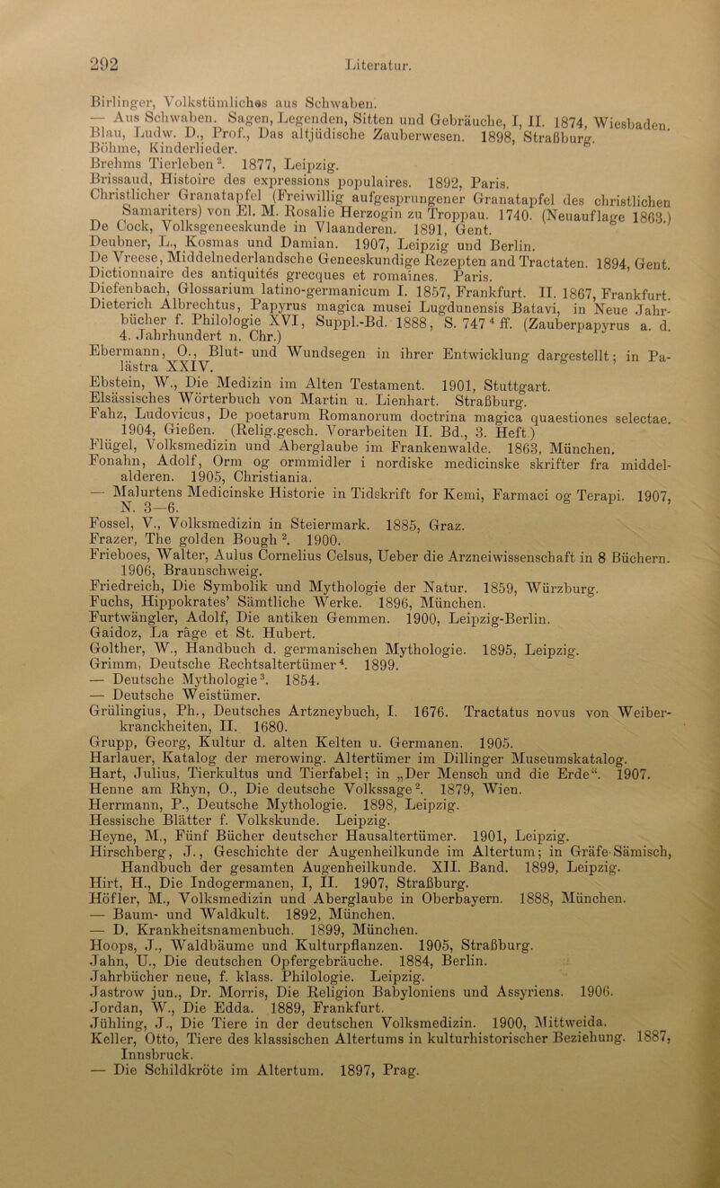 Birlinger, Volkstümliches aus Schwaben. — Aus Schwaben. Sagen, Legenden, Sitten und Gebräuche, I, II. 1874, Wiesbaden Blau, Ludw. D., Prof., Das altjüdische Zauberwesen. 1898, Straßburg. Böhme, Kinderlieder. Brehms Tierleben2. 1877, Leipzig. Brissaud, Histoire des expressions populaires. 1892, Paris. Christlicher Granatapfel (Freiwillig aufgesprungener Granatapfel des christlichen Samariters) von El. M. Rosalie Herzogin zu Troppau. 1740. (Neuauflage 1863 ) De Lock, Volksgeneeskunde in Viaanderen. 1891, Gent. Deubner, L., Kosmas und Damian. 1907, Leipzig und Berlin. De Vreese, Middelnederlandsche Geneeskundige Rezepten and Tractaten. 1894 Gent Dictionnaire des antiquites grecques et romaines. Paris. Diefenbach, Glossarium latino-germanicum I. 1857, Frankfurt. II. 1867, Frankfurt Dieterich Albrechtus, Papyrus magica musei Lugdunensis Batavi, in Neue Jahr- bücher f. Philologie XVI, Suppl.-Bd. 1888, S. 747 4 ff. (Zauberpapyrus a d 4. Jahrhundert n. Chr.) Ebermann, 0., Blut- und Wundsegen in ihrer Entwicklung dargestellt: in Pa- lästra XXIV. Ebstein, W., Die Medizin im Alten Testament. 1901, Stuttgart. Elsässisches Wörterbuch von Martin u. Lienhart. Straßburg. lahz, Ludovicus, De poetarum Romanorum doctrina magica quaestiones selectae. 1904, Gießen. (Relig.gesch. Vorarbeiten II. Bd., 3. Heft ) Flügel, Volksmedizin und Aberglaube im Frankenwalde. 1863, München. Fonahn, Adolf, Orm og ormmidler i nordiske medicinske skrifter fra middel- alderen. 1905, Christiania. — Malurtens Medicinske Historie in Tidskrift for Kemi, Farmaci og Terapi. 1907, N. 3—6. ö 1 ’ Fossel, V., Volksmedizin in Steiermark. 1885, Graz. Frazer, The golden Bough 2. 1900. Irieboes, Walter, Aulus Cornelius Celsus, Ueber die Arzneiwissenschaft in 8 Büchern. 1906, Braunschweig. Friedreich, Die Symbolik und Mythologie der Natur. 1859, Würzburg. Fuchs, Hippokrates’ Sämtliche Werke. 1896, München. Furtwängler, Adolf, Die antiken Gemmen. 1900, Leipzig-Berlin. Gaidoz, La rage et St. Hubert. Golther, W., Handbuch d. germanischen Mythologie. 1895, Leipzig. Grimm, Deutsche Rechtsaltertümer4. 1899. — Deutsche Mythologie3. 1854. — Deutsche Weistiimer. Grülingius, Ph., Deutsches Artzneybuch, I. 1676. Tractatus novus von Weiber- kranckheiten, II. 1680. Grupp, Georg, Kultur d. alten Kelten u. Germanen. 1905. Harlauer, Katalog der merowing. Altertümer im Dillinger Museumskatalog. Hart, Julius, Tierkultus und Tierfabel; in „Der Mensch und die Erde“. 1907. Henne am Rhyn, O., Die deutsche Volkssage2. 1879, Wien. Herrmann, P., Deutsche Mythologie. 1898, Leipzig. Hessische Blätter f. Volkskunde. Leipzig. Heyne, M., Fünf Bücher deutscher Hausaltertümer. 1901, Leipzig. Hirschberg, J., Geschichte der Augenheilkunde im Altertum; in Gräfe-Sämisch, Handbuch der gesamten Augenheilkunde. XII. Band. 1899, Leipzig. Hirt, H., Die Indogermanen, I, II. 1907, Straßburg. Höfler, M., Volksmedizin und Aberglaube in Oberbayern. 1888, München. — Baum- und Waldkult. 1892, München. — D. Krankheitsnamenbuch. 1899, München. Hoops, J., Waldbäume und Kulturpflanzen. 1905, Straßburg. Jahn, U., Die deutschen Opfergebräuche. 1884, Berlin. Jahrbücher neue, f. klass. Philologie. Leipzig. Jastrow jun., Dr. Morris, Die Religion Babyloniens und Assyriens. 1906. Jordan, W., Die Edda. 1889, Frankfurt. Jühling, J., Die Tiere in der deutschen Volksmedizin. 1900, Mittweida. Keller, Otto, Tiere des klassischen Altertums in kulturhistorischer Beziehung. 1887, Innsbruck. — Die Schildkröte im Altertum. 1897, Prag.