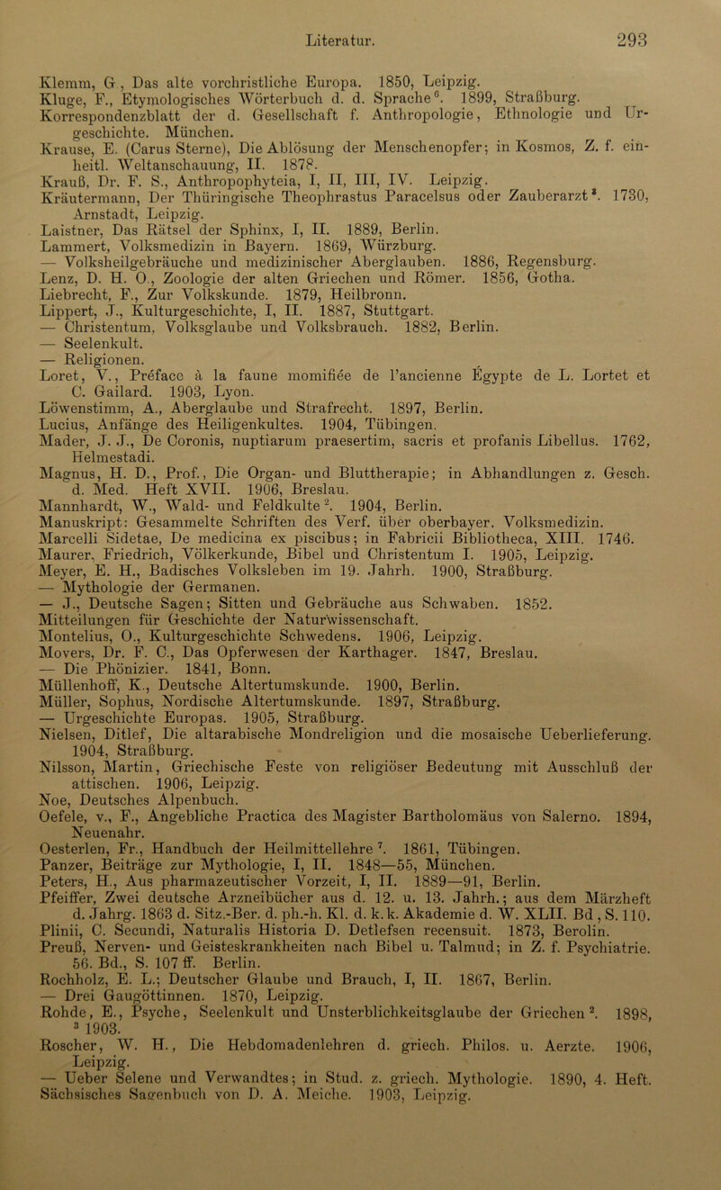 Klemm, G , Das alte vorchristliche Europa. 1850, Leipzig. Kluge, F., Etymologisches Wörterbuch d. d. Sprache0. 1899, Straßburg. Korrespondenzblatt der d. Gesellschaft f. Anthropologie, Ethnologie und Ur- geschichte. München. Krause, E. (Carus Sterne), Die Ablösung der Menschenopfer; in Kosmos, Z. f. ein- heitl. Weltanschauung, II. 1878. Krauß, Dr. F. S., Antliropophyteia, I, II, III, IV. Leipzig. Kräutermann, Der Thüringische Theophrastus Paracelsus oder Zauberarzt*. 1730, Arnstadt, Leipzig. Laistner, Das Rätsel der Sphinx, I, II. 1889, Berlin. Lammert, Volksmedizin in Bayern. 1869, Würzburg. — Volksheilgebräuche und medizinischer Aberglauben. 1886, Regensburg. Lenz, D. H. 0., Zoologie der alten Griechen und Römer. 1856, Gotha. Liebrecht, F., Zur Volkskunde. 1879, Heilbronn. Lippert, J., Kulturgeschichte, I, II. 1887, Stuttgart. — Christentum. Volksglaube und Volksbrauch. 1882, Berlin. — Seelenkult. — Religionen. Loret, V., Preface ä la faune momifiee de l’ancienne Egypte de L. Lortet et C. Gailard. 1903, Lyon. Löwenstimm, A., Aberglaube und Strafrecht. 1897, Berlin. Lucius, Anfänge des Heiligenkultes. 1904, Tübingen. Mader, J. J., De Coronis, nuptiarum praesertim, sacris et profanis Libellus. 1762, Helmestadi. Magnus, H. D., Prof., Die Organ- und Bluttherapie; in Abhandlungen z. Gesch. d. Med. Heft XVII. 1906, Breslau. Mannhardt, W., Wald- und Feldkulte2. 1904, Berlin. Manuskript: Gesammelte Schriften des Verf. über oberbayer. Volksmedizin. Marcelli Sidetae, De medicina ex piscibus; in Fabricii Bibliotlieca, XIII. 1746. Maurer, Friedrich, Völkerkunde, Bibel und Christentum I. 1905, Leipzig. Meyer, E. H., Badisches Volksleben im 19. Jahrh. 1900, Straßburg. — Mythologie der Germanen. — J., Deutsche Sagen; Sitten und Gebräuche aus Schwaben. 1852. Mitteilungen für Geschichte der Naturwissenschaft. Montelius, O., Kulturgeschichte Schwedens. 1906, Leipzig. Movers, Dr. F. C., Das Opferwesen der Karthager. 1847, Breslau. — Die Phönizier. 1841, Bonn. Müllenhoff, K., Deutsche Altertumskunde. 1900, Berlin. Müller, Sophus, Nordische Altertumskunde. 1897, Straßburg. — Urgeschichte Europas. 1905, Straßburg. Nielsen, Ditlef, Die altarabische Mondreligion und die mosaische Ueberlieferung. 1904, Straßburg. Nilsson, Martin, Griechische Feste von religiöser Bedeutung mit Ausschluß der attischen. 1906, Leipzig. Noe, Deutsches Alpenbuch. Oefele, v., F., Angebliche Practica des Magister Bartholomäus von Salerno. 1894, Neuenahr. Oesterlen, Fr., Handbuch der Heilmittellehre 7. 1861, Tübingen. Panzer, Beiträge zur Mythologie, I, II. 1848—55, München. Peters, H., Aus pharmazeutischer Vorzeit, I, II. 1889—91, Berlin. Pfeiffer, Zwei deutsche Arzneibücher aus d. 12. u. 13. Jahrh.; aus dem Märzheft d. Jahrg. 1863 d. Sitz.-Ber. d. ph.-h. Kl. d. k.k. Akademie d. W. XLII. Bd , S. 110. Plinii, C. Secundi, Naturalis Historia D. Detlefsen recensuit. 1873, Berolin. Preuß, Nerven- und Geisteskrankheiten nach Bibel u. Talmud; in Z. f. Psychiatrie. 56. Bd., S. 107 ff. Berlin. Rochholz, E. L.; Deutscher Glaube und Brauch, I, II. 1867, Berlin. — Drei Gaugöttinnen. 1870, Leipzig. Rohde, E., Psyche, Seelenkult und Unsterblichkeitsglaube der Griechen 2. 1898, 3 1903. Roscher, W. H., Die Hebdomadenlehren d. griech. Philos. u. Aerzte. 1906, Leipzig. — Ueber Selene und Verwandtes; in Stud. z. griech. Mythologie. 1890, 4. Heft, Sächsisches Sagenbuch von D. A. Meiche. 1903, Leipzig.