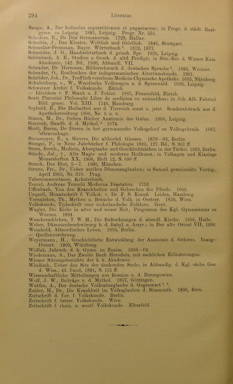 Saupe, A., Der Indiculus superstitionum et paganiarum; in Progr. d. städt. Real- gymn. zu Leipzig. 1891, Leipzig. Progr. Nr. 551. Schedius, E., De Diis Germanorum. 1728, Hallae. Scheible, .1 , Das Kloster, Weltlich und Geistlich. 1848, Stuttgart. Schmeller-Fromman, Bayer. AVörterbuch 2. 1872, 1877. Schneider, ,T. G., Handwörterbuch d. griech. Spr. 1828, Leipzig. Schönbach, A. E., Studien z. Gesell, d. altd. Predigt; in Sitz.-Ber. d. Wiener Kais Akademie, 142. Bd., 1900, Abhandl. VII. Schräder, Dr. Hermann, Bilderschmuck d. deutschen Sprache3. 1895, Weimar. Schräder, 0., Keallexikon der indogermanischen Altertumskunde. 1901. Schröder, Joh., Dr., Trefflich versehene Medicin-Chymische Apotheke. 1685, Nürnberg. Schulenburg, v., W., Wendische Volkssagen a. d. Spreewald. 1880, Leipzig. Schweizer Archiv f. Volkskunde. Zürich. — Idiotikon v. F. Staub u. J. Tobler. 1885, Frauenfeld, Zürich. Sexti Platonici Philosophi Liber de medicina ex animalibus; in Joh. Alb. Fabricii Bibi, graec. Vol. XIII. 1746, Hamburg. Seybold, B., Die Heilmittel aus d. Tierreich sonst u. jetzt. Sonderabdruck aus d. Apothekerzeitung 1896, Nr. 5 u. 6. Simon, M., Dr., Sieben Bücher Anatomie des Galen. 1906, Leipzig. Simrock, Handb. d. d. Mythol.4 1874. Sloet, Baron, De Dieren in het germaansche Volksgeloof en Volksgebruik. 1887, ’sGravenhage. Steinmeyer, E., u. Sievers, Die althochd. Glossen. 1879—98, Berlin. Stengel, P., in Neue Jahrbücher f. Philologie 1888, 127. Bd., S. 361 ff. Stern, Bernli., Medizin, Aberglaube und Geschlechtsleben in der Türkei. 1903, Berlin. Stinde,. Jul., f, Alte Magie und moderne Heilkunst; in Velhagen und Klasings Monatsheften XX, 1906, Heft 12, S. 698 ff. Strack, Das Blut, 5—7. 1900, München. Strunz, Frz., Dr., Ueber antiken Dämonenglauben; in Samml. gemeinnütz. Vortrg., April 1905, Nr. 319. Prag. Tabernmaeontanus, Kräuterbuch. Tenzel, Andreae Tenzelii Medicina Diastatica. 1753. Uffenbach, Von den Kranckheiten und Gebrechen der Pferde. 1603. Urquell, Monatschrift f. Volksk. v. Dr. F. S. Krauß. Leiden, Hamburg. Vernaleken, Th., Mythen u. Bräuche d. Volk, in Oesterr. 1859, Wien. Volkskunde, Tijdschrift voor nederlandsche Folklore. Gent. Wagler, Die Eiche in alter und neuer Zeit, Programm des Kgl. Gymnasiums zu Wurzen. 1891. Wascherschieben, T. W. H., Die Bußordnungen d. abendl. Kirche. 1856, Halle. Weber, Dämonenbeschwörung b. d. Babyl. u. Assyr.; in Der alte Orient VII, 1906. Weinhold, Altnordisches Leben. 1856, Berlin. — Quellenverehrung. Weyermann, H., Geschichtliche Entwicklung der Anatomie d. Gehirns. Inaug.- Dissert. 1900, Würzburg. Widlak, Jahresb. d. k. Gymn. zu Znaim. 1903—04. Wiedemann, A., Das Zweite Buch Herodots, mit sachlichen Erläuterungen. Wiener Sitzungsberichte der k. k. Akademie. Windisch, Ueber den Sitz der denkenden Seele; in Abhandlg. d. Kgl. sächs. Ges. d. Wiss., 43. Band, 1891, S. 155 ff. Wissenschaftliche Mitteilungen aus Bosnien u. d. Herzegowina. Wolf, J. AV., Beiträge z. d. Mythol. 1857, Göttingen. AVuttke, A., Der deutsche Volksaberglaube d. Gegenwart2. 3. Zahler, H., Dr., Die Krankheit im Volksglauben d. Simmenth. 1898, Bern. Zeitschrift d. Ver. f. A^olkskunde. Berlin. Zeitschrift f. österr. Volkskunde. AVien. Zeitschrift f. rhein. u. westf. Volkskunde. Elberfeld.