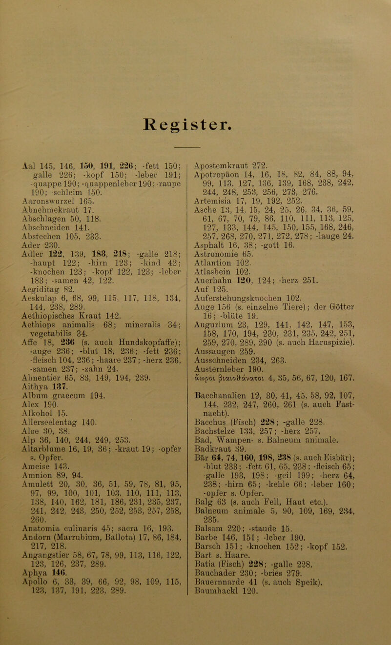 Register. Aal 145, 146, 150, 191, 226; -fett 150: galle 226; -köpf 150; -leber 191; -quappe 190; -quappenleber 190; -raupe 190; -schleim 150. Aaronswurzel 165. Abnehmekraut 17. Abschlagen 50, 118. Abschneiden 141. Abstechen 105, 233. Ader 230. Adler 122, 139, 188, 218; -galle 218; -liaupt 122; -hirn 123; -kind 42; -knochen 123; -köpf 122, 123; -leber 183; -samen 42, 122. Aegiditag 82. Aeskulap 6, 68, 99, 115, 117, 118, 134, 144, 238, 289. Aethiopisches Kraut 142. Aethiops animalis 68; mineralis 34; vegetabilis 34. Affe 18, 286 (s. auch Hundskopfaffe); -äuge 236; -blut 18, 236; -fett 236; -fleisch 104, 236; -haare 237 ; -herz 236, -samen 237; -zahn 24. Ahnentier 65, 83, 149, 194, 239. Aithya 187. Album graecum 194. Alex 190. Alkohol 15. Allerseelentag 140. Aloe 30, 38. Alp 36, 140, 244, 249, 253. Altarblume 16, 19, 36; -kraut 19; -opfer s. Opfer. Ameise 143. Amnion 89, 94. Amulett 20, 30, 36, 51, 59, 78, 81, 95, 97, 99. 100, 101, 103, 110, 111, 113, 138, 140, 162, 181, 186, 231, 235, 237, 241, 242, 243, 250, 252, 253, 257, 258, 260. Anatomia culinaris 45; sacra 16, 193. Andorn (Marrubium, Ballota) 17, 86, 184, 217, 218. Angangstier 58, 67, 78, 99, 113, 116, 122, 123, 126, 237, 289. Aphya 146. Apollo 6, 33, 39, 66, 92, 98, 109, 115. 123, 137, 191, 223, 289. Apostemkraut 272. Apotropäon 14, 16, 18, 82, 84, 88, 94, 99, 113, 127, 136, 139, 168, 238, 242, 244, 248, 253, 256, 273, 276. Artemisia 17, 19, 192, 252. Asche 13, 14, 15, 24, 25, 26, 34, 36, 59, 61, 67, 70, 79, 86, 110, 111, 113, 125, 127, 133, 144, 145, 150, 155, 168, 246, 257, 268, 270, 271, 272, 278; -lauge 24. Asphalt 16, 38; -gott 16. Astronomie 65. Atlantion 102. Atlasbein 102. Auerhahn 120, 124; -herz 251. Auf 125. Auferstehungsknochen 102. Auge 156 (s. einzelne Tiere); der Götter 16; -blüte 19. Augurium 23, 129, 141, 142, 147, 153, 158, 170, 194, 230, 231, 235, 242, 251, 259, 270, 289, 290 (s. auch Haruspizie). Aussaugen 259. Ausschneiden 234, 263. Austernleber 190. aojpoi ßicuoffavaxo'. 4, 35, 56, 67, 120, 167. Bacchanalien 12, 30, 41, 45, 58, 92, 107, 144, 232, 247, 260, 261 (s. auch Fast- nacht). Bacchus (Fisch) 228; -galle 228. Bachstelze 133, 257; -herz 257. Bad, Wampen- s. Balneum animale. Badkraut 39. Bär 64, 74, 160, 198, 238 (s. auch Eisbär); -blut 233; -fett 61, 65, 238; -fleisch 65; -galle 193, 198; -geil 199; -herz 64, 238; -hirn 65; -kehle 66; -leber 160; -opfer s. Opfer. Balg 63 (s. auch Fell, Haut etc.). Balneum animale 5, 90, 109, 169, 234, 235. Balsam 220; -staude 15. Barbe 146, 151; -leber 190. Barsch 151; -knochen 152; -köpf 152. Bart s. Haare. Batia (Fisch) 228; -galle 228. Bauchader 230; -bries 279. Bauernnarde 41 (s. auch Speik). Baumhackl 120.