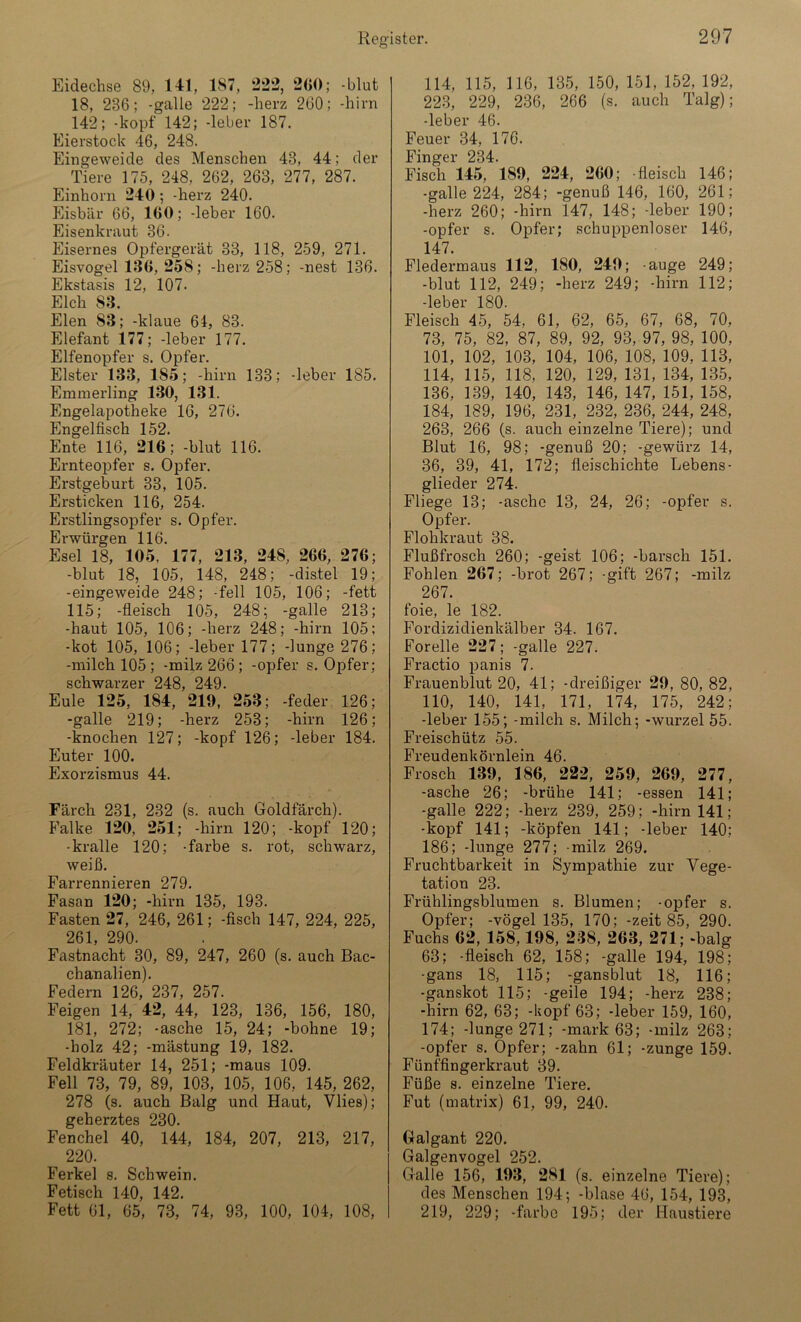 Eidechse 89, 141, 187, 222, 260; -blut 18, 286; -galle 222; -herz 260; -hirn 142; -köpf 142; -leber 187. Eierstock 46, 248. Eingeweide des Menschen 48, 44; der Tiere 175, 248, 262, 263, 277, 287. Einhorn 240; -herz 240. Eisbär 66, 160; -leber 160. Eisenkraut 36. Eisernes Opfergerät 33, 118, 259, 271. Eisvogel 136,258; -herz 258; -nest 136. Ekstasis 12, 107. Elch 83. Elen 83; -klaue 61, 83. Elefant 177; -leber 177. Elfenopfer s. Opfer. Elster 133, 1S5; -hirn 133; -leber 185. Emmerling 130, 131. Engelapotheke 16, 276. Engelfisch 152. Ente 116, 216; -blut 116. Ernteopfer s. Opfer. Erstgeburt 33, 105. Ersticken 116, 254. Erstlingsopfer s. Opfer. Erwürgen 116. Esel 18, 105, 177, 213, 248, 266, 276; -blut 18, 105, 148, 248; -distel 19; -eingeweide 248; -feil 105, 106; -fett 115; -fleisch 105, 248; -galle 213; -haut 105, 106; -herz 248; -hirn 105; -kot 105, 106; -leber 177; -Junge 276; -milch 105; -milz 266; -opfer s. Opfer; schwarzer 248, 249. Eule 125, 184, 219, 253; -feder 126; -galle 219; -herz 253; -hirn 126; -knochen 127; -köpf 126; -leber 184. Euter 100. Exorzismus 44. Färch 231, 232 (s. auch Goldfärch). Falke 120, 251; -hirn 120; -köpf 120; •kralle 120; -färbe s. rot, schwarz, weiß. Farrennieren 279. Fasan 120; -hirn 135, 193. Fasten 27, 246, 261; -fisch 147, 224, 225, 261, 290. Fastnacht 30, 89, 247, 260 (s. auch Bac- chanalien). Federn 126, 237, 257. Feigen 14, 42, 44, 123, 136, 156, 180, 181, 272; -asche 15, 24; -höhne 19; -holz 42; -mästung 19, 182. Feldkräuter 14, 251; -maus 109. Fell 73, 79, 89, 103, 105, 106, 145, 262, 278 (s. auch Balg und Haut, Vlies); geherztes 230. Fenchel 40, 144, 184, 207, 213, 217, 220. Ferkel s. Schwein. Fetisch 140, 142. Fett 61, 65, 73, 74, 93, 100, 104, 108, 114, 115, 116, 135, 150, 151, 152, 192, 223, 229, 236, 266 (s. auch Talg); -leber 46. Feuer 34, 176. Finger 234. Fisch 145, 189, 224, 260; -fleisch 146; -galle 224, 284; -genuß 146, 160, 261; -herz 260; -hirn 147, 148; -leber 190; -opfer s. Opfer; schuppenloser 146, 147. Fledermaus 112, 180, 249; -äuge 249; -blut 112, 249; -herz 249; -hirn 112; -leber 180. Fleisch 45, 54, 61, 62, 65, 67, 68, 70, 73, 75, 82, 87, 89, 92, 93, 97, 98, 100, 101, 102, 103, 104, 106, 108, 109, 113, 114, 115, 118, 120, 129, 131, 134, 135, 136, 139, 140, 143, 146, 147, 151, 158, 184, 189, 196, 231, 232, 236, 244, 248, 263, 266 (s. auch einzelne Tiere); und Blut 16, 98; -genuß 20; -gewürz 14, 36, 39, 41, 172; fieischichte Lebens- glieder 274. Fliege 13; -asche 13, 24, 26; -opfer s. Opfer. Flohkraut 38. Flußfrosch 260; -geist 106; -barsch 151. Fohlen 267; -brot 267; -gift 267; -milz 267. foie, le 182. Fordizidienkälber 34. 167. Forelle 227; -galle 227. Fractio panis 7. Frauenblut 20, 41; -dreißiger 29, 80, 82, 110, 140, 141, 171, 174, 175, 242; -leber 155; -milch s. Milch; -wurzel 55. Freischütz 55. Freudenkörnlein 46. Frosch 189, 186, 222, 259, 269, 277, -asche 26; -brühe 141; -essen 141; -galle 222; -herz 239, 259; -hirn 141; -köpf 141; -köpfen 141; -leber 140; 186; -lunge 277; -milz 269. Fruchtbarkeit in Sympathie zur Vege- tation 23. Frühlingsblumen s. Blumen; -opfer s. Opfer; -vögel 135, 170; -zeit 85, 290. Fuchs 62, 158,198, 288, 268, 271; -balg 63; -fleisch 62, 158; -galle 194, 198; -gans 18, 115; -gansblut 18, 116; -ganskot 115; -geile 194; -herz 238; -hirn 62, 63; -köpf 63; -leber 159, 160, 174; -lunge 271; -mark 63; -milz 263; -opfer s. Opfer; -zahn 61; -zunge 159. Fünffingerkraut 39. Füße s. einzelne Tiere. Fut (matrix) 61, 99, 240. Galgant 220. Galgenvogel 252. Galle 156, 193, 281 (s. einzelne Tiere); des Menschen 194; -blase 46, 154, 193, 219, 229; -färbe 195; der Haustiere