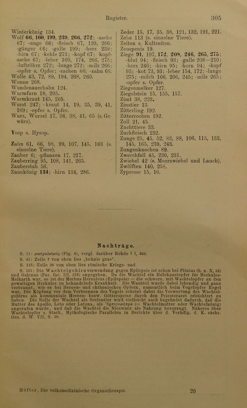 Winterkönig 134. Wolf «6, 100, 109, 230, 200, 272; -aschc 67; -äuge 66; -fleisch 67, 120, 266; -ganger C6; -galle 199; -herz 239; -hirn 67 ; -kehle 273; -köpf 67; -kopf- asche 67; -leber 160, 174, 266, 275; -luftröhre 272; -lunge 272; -milz 266; -opfer s. Opfer; -rachen 66; -zahn 66. Wolle 43, 72, 89, 194, 208, 260. Wonne 268. Wundenauerhahn 124. Wurmfarn 18, 205. Wurmkraut 145, 205. Wurst 247; -kraut 14, 19, 35, 39, 41, 169; -opfer s. Opfer. Wurz, Wurzel 17, 36, 38, 41, 65 (s. Ge- würz). Ysop s. ILysop. Zahn 61, 66, 98, 99, 107, 145, 163 (s. einzelne Tiere). Zauber 6; -pflanzen 17, 217. Zauberring 95, 108, 141, 265. Zauberstab 56. Zaunkönig 134; -hirn 134, 286. Zeder 15, 17, 35, 38, 121, 132, 191, 221. Zehe 113 (s. einzelne Tiere). Zeiten s. Kultzeiten. Zeuspenis 19. Ziege 01, 107, 172, 208, 240, 205, 275; -blut 94; -fleisch 93; -galle 208—210; -herz 246; -hirn 95; -horn 94; -köpf 95; -kot 73, 93; -leber 154, 172; -lunge 275; -milch 166, 206, 245; -milz 265; -opfer s. Opfer. Ziegenmelker 127. Ziegelstein 15, 155, 157. Zimt 38, 223. Zinstier 13. Zitterling 192. Zitterrochen 192. Zoll 21, 45. Zuchttiere 33. Zuckfleisch 232. Zunge 25, 45, 52, 83, 88, 106, 115, 133, 145, 165, 239, 243. Zungenknochen 89. Zwerchfell 45, 230, 231. Zwiebel 42 (s. Meerzwiebel und Lauch). Zwölften 140, 258. Zypresse 15, 16. Nachträge. S. 11: f.iaoyaÄiOf.iög (Fig. 6), vergl. darüber Rohde 2 I, 322. S. 41: Zeile 7 von oben lies „loeknis gras“. S. 115: Zeile 26 von oben lies römische Kriegs- und. S. 131: Die Wachtelgehirnverwendung gegen Epilepsie ist schon bei Plinius (h. n. X, 23) und Galenus (Par. fac. III, 155) angegeben. Da die Wachtel ein Holokaustopfer für Herkules- Melkarth war, so ist der Morbus Herculeus (Epilepsie) = die schwere, mit Wachtelopfer an den gewaltigen Herkules zu behandelnde Krankheit. Die Wachtel wurde dabei lebendig und ganz verbrannt, wie es bei Heroen- und chthonischen Opfern, namentlich beim Vogelopfer Regel war. Die Köpfung vor dem Verbrennen des Vogels scheint dabei die Verwertung des Wachtel- gehirns als kommuniale Heroen- bezw. Götterspeise durch den Priesterarzt erleichtert zu haben. Die Rolle der Wachtel als Seelentier wird vielleicht auch begründet dadurch, daß die Mutter des Apollo, Leto oder Latona, als ’0QTvyo,ui]TQa (= Wachtelmutter oder Wachtelkönig) angerufen wurde, und daß die Wachtel die Nieswurz als Nahrung bevorzugt. Näheres über Wachtelopfer s. Stai-k, Mythologische Parallelen in Berichte über d. Verhdlg. d. K. sächs. Ges. d. W. VII, S. 39. Höfler, Die volksmedizinische Organotherapie 20