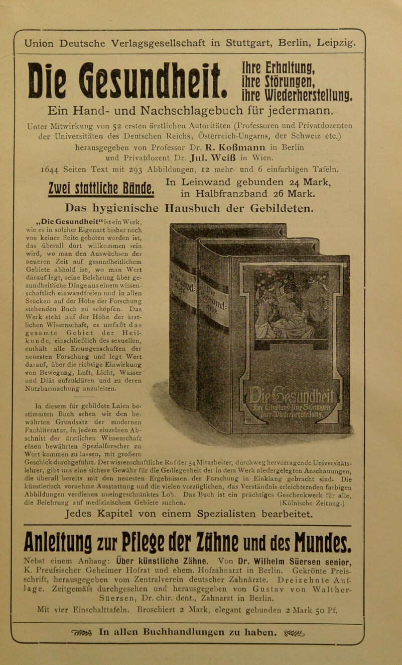 Die Gesundheit. Ihre Erhaltung, ihre Störungen, ihre Wiederherstellung. Ein Hand- und Nachschlagebuch für jedermann. Unter Mitwirkung von 52 ersten ärztlichen Autoritäten (Professoren und Privatdozenten der Universitäten des Deutschen Reichs, Österreich-Ungarns, der Schweiz etc.) herausgegeben von Professor Dr. R. Koßmann in Berlin und Privatdozent Dr. J11I. Weiß in Wien. 1644 Seiten Text mit 293 Abbildungen, 12 mehr- und 6 einfarbigen Tafeln. Zwei stattliche Bände. In Leinwand gebunden 24 Mark, in Halbfranzband 26 Mark. Das hygienische Hausbuch der Gebildeten. „Die Gesundheit“ ist ein Werk, wie es in solcher Eigenart bisher noch von keiner Seite geboten worden ist, das überall dort willkommen sein wird, wo man den Auswüchsen der neueren Zeit auf gesundheitlichem Gebiete abhold ist, wo man Wert darauf legt, seine Belehrung über ge- sundheitliche Dinge aus einem wissen- schaftlich einwandfreien und in allen Stücken auf der Höhe der Forschung stehenden Buch zu schöpfen. Das Werk steht auf der Höhe der ärzt- lichen Wissenschaft, es umfaßt das gesamte Gebiet der Heil- kunde, einschließlich des sexuellen, enthält alle Errungenschaften der neuesten Forschung und legt Wert darauf, über die richtige Einwirkung von Bewegung, Luft, Licht, Wasser und Diät aufzuklären und zu deren Nutzbarmachung anzuleiten. In diesem für gebildete Laien be- stimmten Buch sehen wir den be- währten Grundsatz ' der modernen Fachliteratur, in jedem einzelnen Ab- schnitt der ärztlichen Wissenschaft einen bewährten Spezialforscher zu Wort kommen zu lassen, mit großem Geschick durchgeführt. Derwissenschaftliche Ruf der 54 Mitarbeiter, durchweg hervorragende Universitäts- lehrer, gibt uns eine sichere Gewähr für die Gediegenheit der in dem Werk niedergelegten Anschauungen, die überall bereits mit den neuesten Ergebnissen der Forschung in Einklang gebracht sind. Die künstlerisch vornehme Ausstattung und die vielen vorzüglichen, das Verständnis erleichternden farbigen Abbildungen verdienen uneingeschränktes Lob. Das Buch ist ein prächtiges Geschenkwerk für alle, die Belehrung auf medizinischem Gebiete suchen. (Kölnische Zeitung.) Jedes Kapitel von einem Spezialisten bearbeitet. Anleitung zur Pflege Her Zähne und des Hundes. Nebst einem Anhang: Über künstliche Zähne. Von Dr. Wilhelm Süersen senior, K. Preufsischer Geheimer Hofrat und ehern. Hofzahnarzt in Berlin. Gekrönte Preis- schrift, herausgegeben vom Zentral verein deutscher Zahnärzte. Dreizehnte Auf- lage. Zeitgemäfs durchgesehen und herausgegeben von Gustav von Walther- Süersen, Dr. chir. dent., Zahnarzt in Berlin. Mit vier Einschalttafeln. Broschiert 2 Mark, elegant gebunden 2 Mark 50 Pf. In allen Buchhandlungen zu haben.