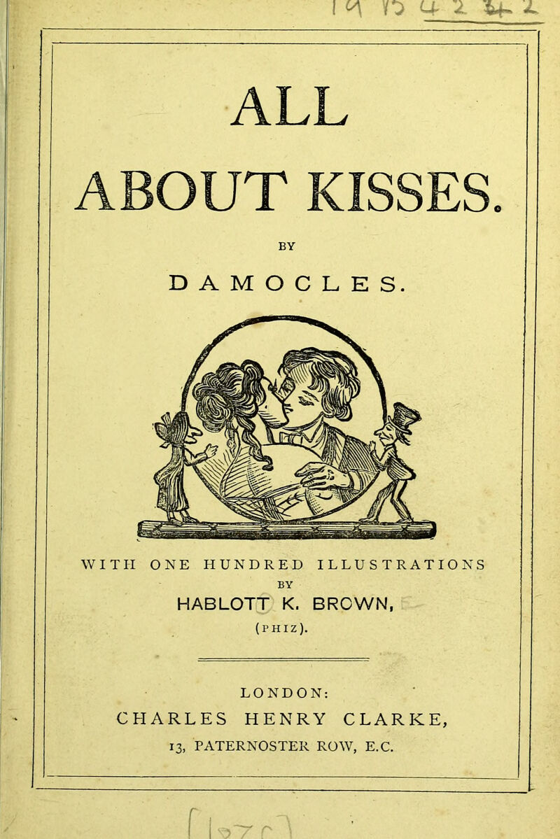 n u JL ALL ABOUT KISSES. WITH ONE HUNDRED ILLUSTRATIONS HABLOTT K. BROWN, (phiz). LONDON: CHARLES HENRY CLARKE, 13, PATERNOSTER ROW, E.C. BY DAMOCLES. BY