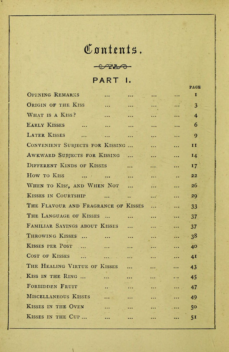 PART I. PAGE Openikg Remarks ... ... ... ... i Origin of thf. Kiss ... ... ... ... 3 What is a Kiss? ... ... ... ... 4 Early Kisses ... ... ... ... ... 6 Later Kisses ... ... ... ... ... 9 Convenient Subjects for Kissing ... ... ... ii Awkward Subjects for Kissing ... ... ... 14 Different Kinds of Kisses ... ... ... 17 How TO Kiss ... ... ... ... .. 22 When to Kiss, and When Not ... ... ... 26 Kisses in Courtship ... .. ... ... 29 The Flavour and Fragrance of Kisses ... ... 33 The Language of Kisses ... ... ... ... 37 Familiar Sayings about Kisses ... ... ... 37 Throwing Kisses ... ... ... ... ... 38 Kisses per Post ... ... ... ... ... 40 Cost of Kisses ... ... ... ... ... 41 The Healing Virtue of Kisses ... ... ... 43 Kiss in the Ring ... ... ... ... ... 45 Forbidden Fruit .. ... ... ... 47 Miscellaneous Kisses ... ... ... ... 49 Kisses in the Oven ... ... ... ... 50 Kisses in the Cup ... ... ... ... ... 51 \