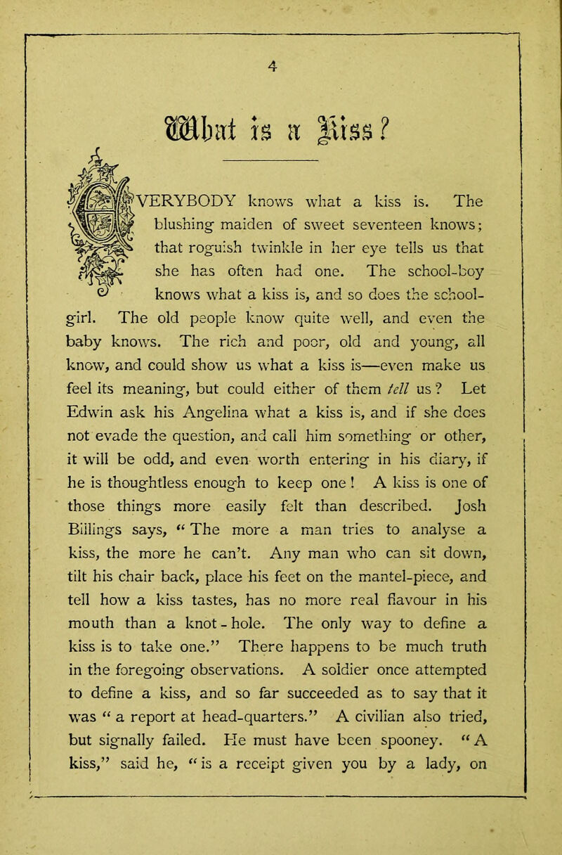 bat is a Miss!' VERYBODY knows what a kiss is. The blushing maiden of sweet seventeen knows; that roguish twinkle in her eye tells us that she has often had one. The school-boy knows what a kiss is, and so does the school- girl. The old people know quite well, and even the baby knows. The rich and poor, old and young, all know, and could show us w'hat a kiss is—even make us feel its meaning, but could either of them tell us ? Let Edwin ask his Angelina what a kiss is, and if she does not evade the question, and call him something or other, it will be odd, and even worth entering in his diarjy if he is thoughtless enoug'h to keep one ! A kiss is one of those things more easily felt than described. Josh Billings says, “ The more a man tries to analyse a kiss, the more he can’t. Any man w'ho can sit down, tilt his chair back, place his feet on the mantel-piece, and tell how a kiss tastes, has no more real flavour in his mouth than a knot-hole. The only way to define a kiss is to take one.” There happens to be much truth in the foregoing observations. A soldier once attempted to define a kiss, and so far succeeded as to say that it was “ a report at head-quarters.” A civilian also tried, but signally failed. He must have been spooney. “ A kiss,” said he, “is a receipt given you by a lady, on