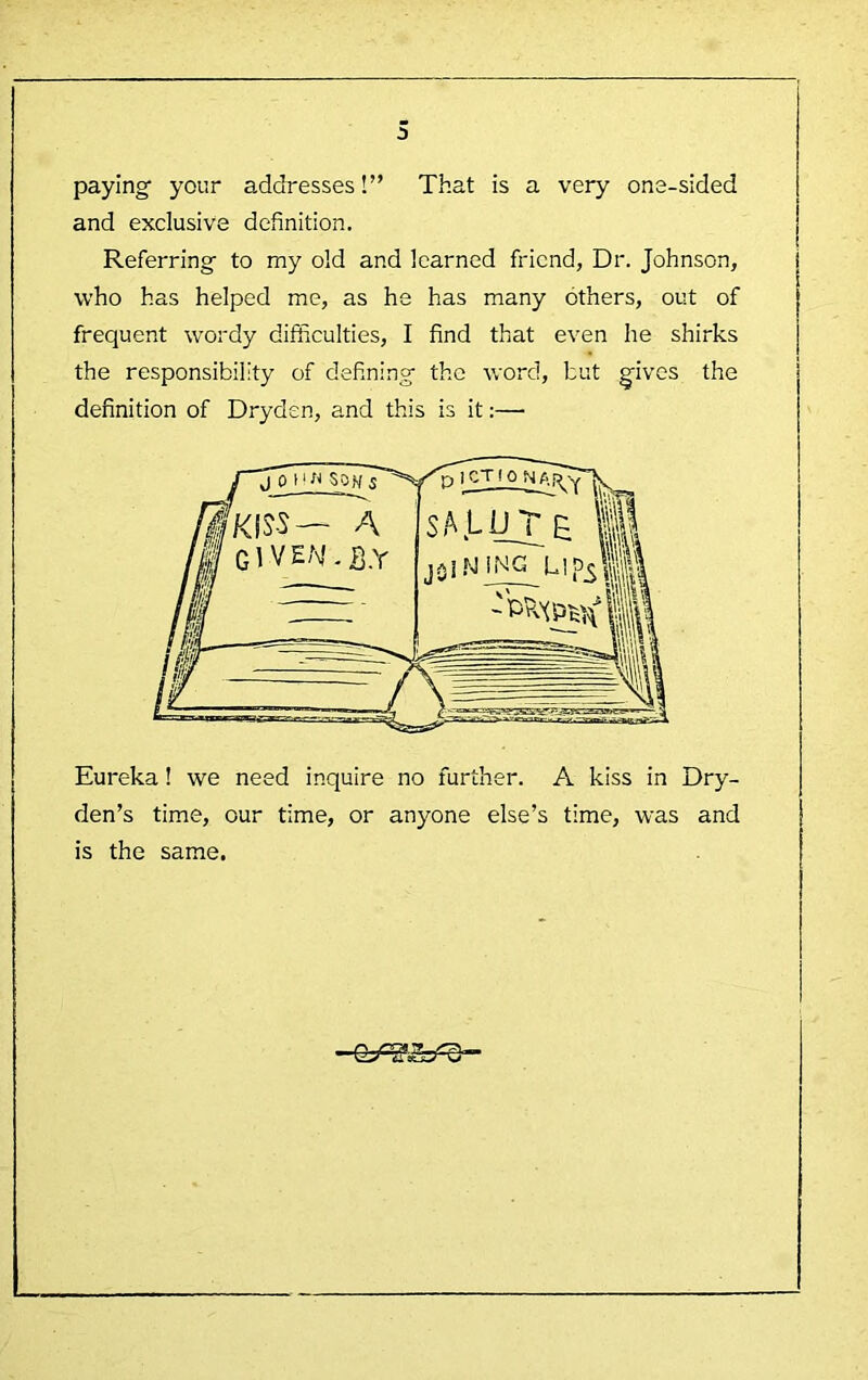 paying your addresses!” That is a very one-sided and exclusive definition. Referring to my old and learned friend. Dr. Johnson, who has helped me, as he has many others, out of frequent wordy difficulties, I find that even he shirks the responsibility of defining the word, but gives the definition of Dryden, and this is it:— Eureka! we need inquire no further. A kiss in Dry- den’s time, our time, or anyone else’s time, was and is the same.