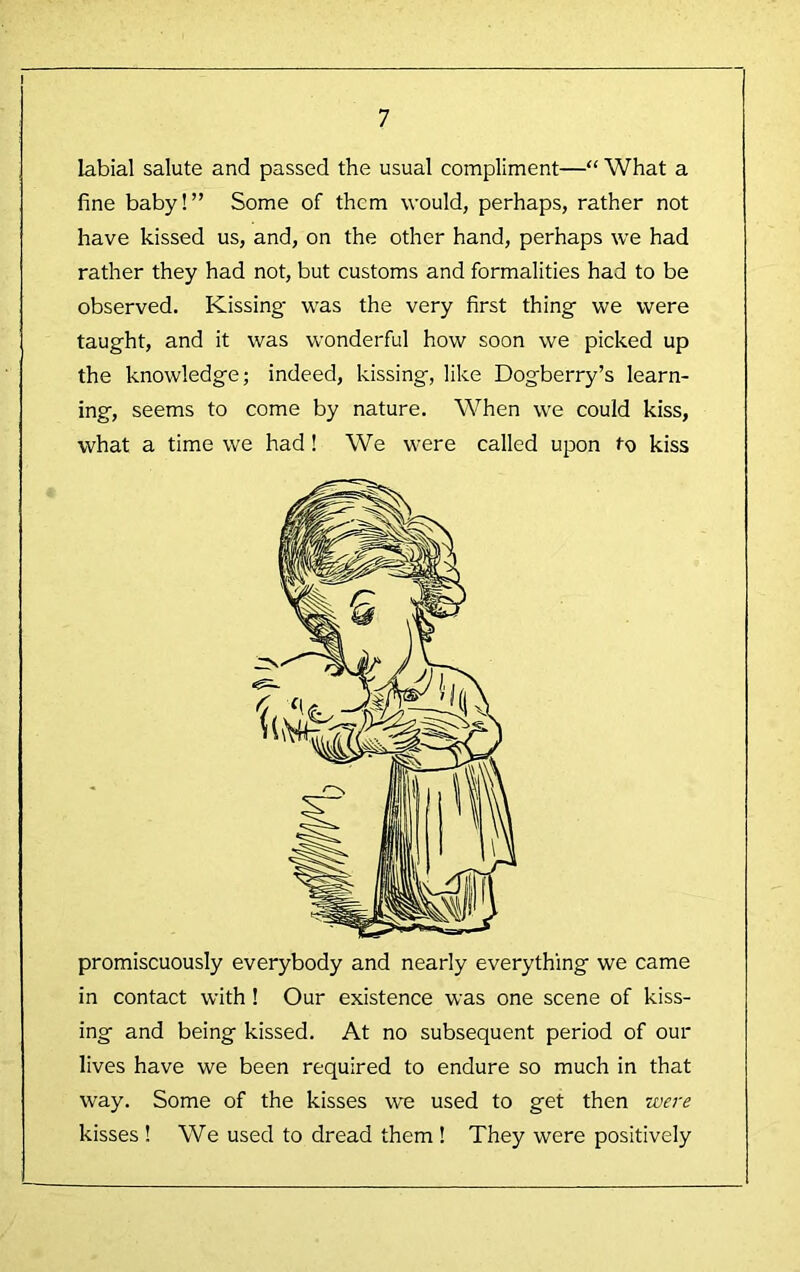 labial salute and passed the usual compliment—“ What a fine baby!” Some of them would, perhaps, rather not have kissed us, and, on the other hand, perhaps we had rather they had not, but customs and formalities had to be observed. Kissing' was the very first thing we were taught, and it was wonderful how soon we picked up the knowledge; indeed, kissing, like Dogberry’s learn- ing, seems to come by nature. When we could kiss, what a time we had! We were called upon to kiss promiscuously everybody and nearly everything we came in contact with ! Our existence was one scene of kiss- ing and being kissed. At no subsequent period of our lives have we been required to endure so much in that way. Some of the kisses we used to get then zue7-e kisses! We used to dread them ! They were positively