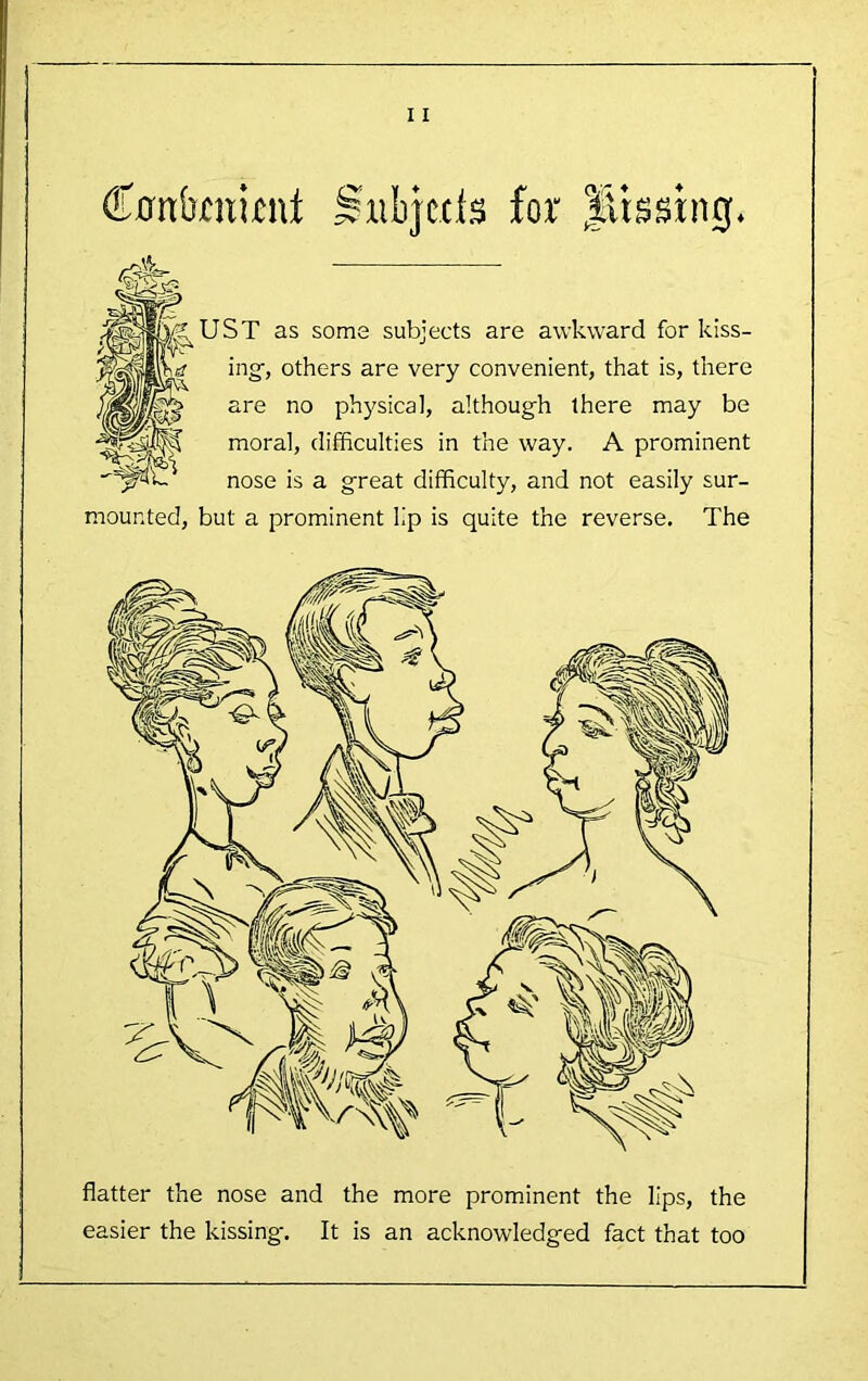 Cnnbmii^ni Siibjccls for St as some subjects are awkward for kiss- ing, others are very convenient, that is, there are no physical, although there may be moral, difficulties in the way. A prominent nose is a great difficulty, and not easily sur- mounted, but a prominent lip is quite the reverse. The flatter the nose and the more prominent the lips, the easier the kissing. It is an acknowledged fact that too