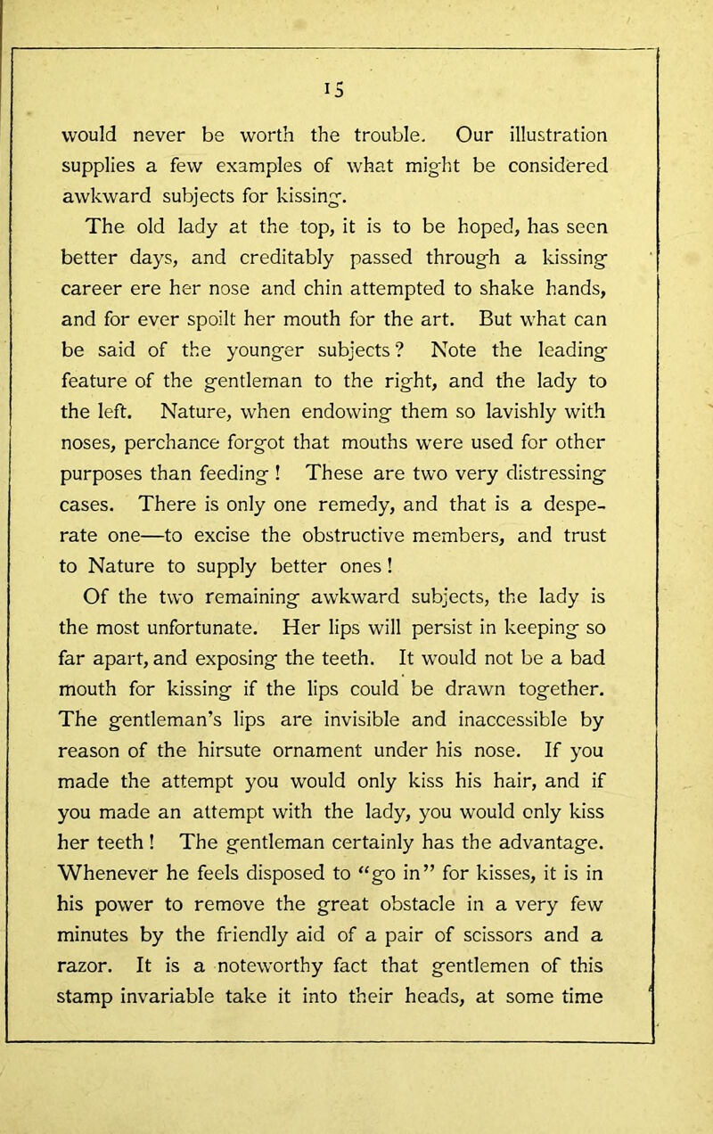 would never be worth the trouble. Our illustration supplies a few examples of what might be considered awkward subjects for kissing. The old lady at the top, it is to be hoped, has seen better days, and creditably passed through a kissing career ere her nose and chin attempted to shake hands, and for ever spoilt her mouth for the art. But what can be said of the younger subjects? Note the leading feature of the gentleman to the right, and the lady to the left. Nature, when endowing them so lavishly with noses, perchance forgot that mouths were used for other purposes than feeding ! These are two very distressing cases. There is only one remedy, and that is a despe- rate one—to excise the obstructive members, and trust to Nature to supply better ones! Of the two remaining awkward subjects, the lady is the most unfortunate. Her lips will persist in keeping so far apart, and exposing the teeth. It would not be a bad mouth for kissing if the lips could be drawn together. The gentleman’s lips are invisible and inaccessible by reason of the hirsute ornament under his nose. If you made the attempt you would only kiss his hair, and if you made an attempt with the lady, you would only kiss her teeth ! The gentleman certainly has the advantage. Whenever he feels disposed to “go in” for kisses, it is in his power to remove the great obstacle in a very few minutes by the friendly aid of a pair of scissors and a razor. It is a noteworthy fact that gentlemen of this stamp invariable take it into their heads, at some time