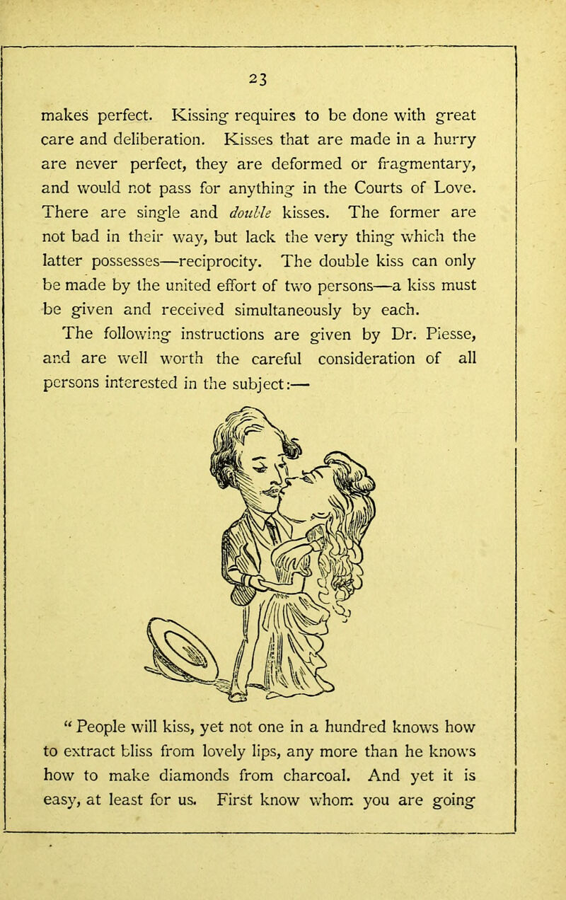 makes perfect. Kissing requires to be done with great care and deliberation. Kisses that are made in a hurry are never perfect, they are deformed or fragmentary, and would not pass for anything in the Courts of Love. There are single and doulle kisses. The former are not bad in their way, but lack the very thing which the latter possesses—reciprocity. The double kiss can only be made by the united effort of two persons—a kiss must be given and received simultaneously by each. The followi.ng instructions are given by Dr. Piesse, and are well worth the careful consideration of all persons interested in the subject:— “ People will kiss, yet not one in a hundred knows how to extract bliss from lovely lips, any more than he knows how to make diamonds from charcoal. And yet it is easy, at least for us. First know whom you are going