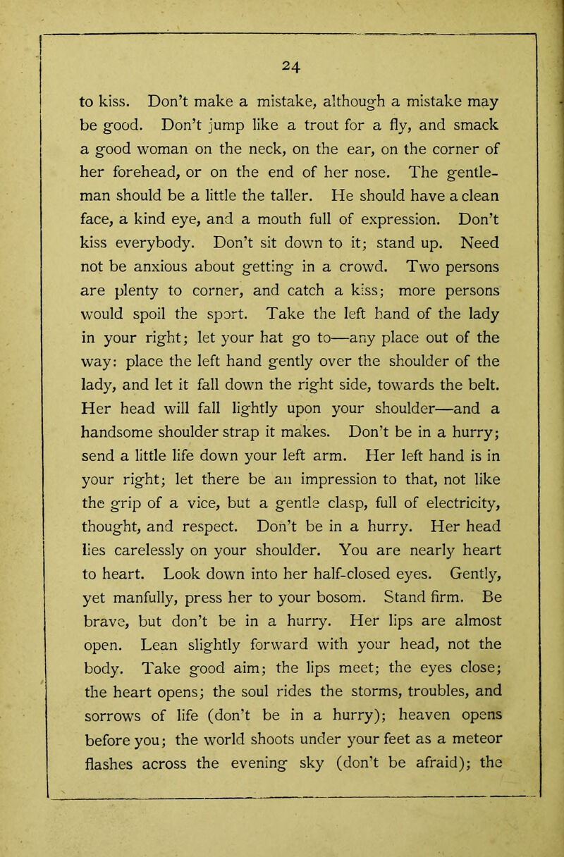 to kiss. Don’t make a mistake, although a mistake may be good. Don’t jump like a trout for a fly, and smack a good woman on the neck, on the ear, on the corner of her forehead, or on the end of her nose. The gentle- man should be a little the taller. He should have a clean face, a kind eye, and a mouth full of expression. Don’t kiss everybody. Don’t sit down to it; stand up. Need not be anxious about getting in a crowd. Two persons are plenty to corner, and catch a kiss; more persons would spoil the sport. Take the left hand of the lady in your right; let your hat go to—any place out of the way: place the left hand gently over the shoulder of the lady, and let it fall down the right side, towards the belt. Her head will fall lightly upon your shoulder—and a handsome shoulder strap it makes. Don’t be in a hurry; send a little life down your left arm. Her left hand is in your right; let there be an impression to that, not like the grip of a vice, but a gentle clasp, full of electricity, thought, and respect. Don’t be in a hurry. Her head lies carelessly on your shoulder. You are nearly heart to heart. Look down into her half-closed eyes. Gently, yet manfully, press her to your bosom. Stand firm. Be brave, but don’t be in a hurry. Her lips are almost open. Lean slightly forward with your head, not the body. Take good aim; the lips meet; the eyes close; the heart opens; the soul rides the storms, troubles, and sorrows of life (don’t be in a hurry); heaven opens before you; the world shoots under your feet as a meteor flashes across the evening sky (don’t be afraid); the