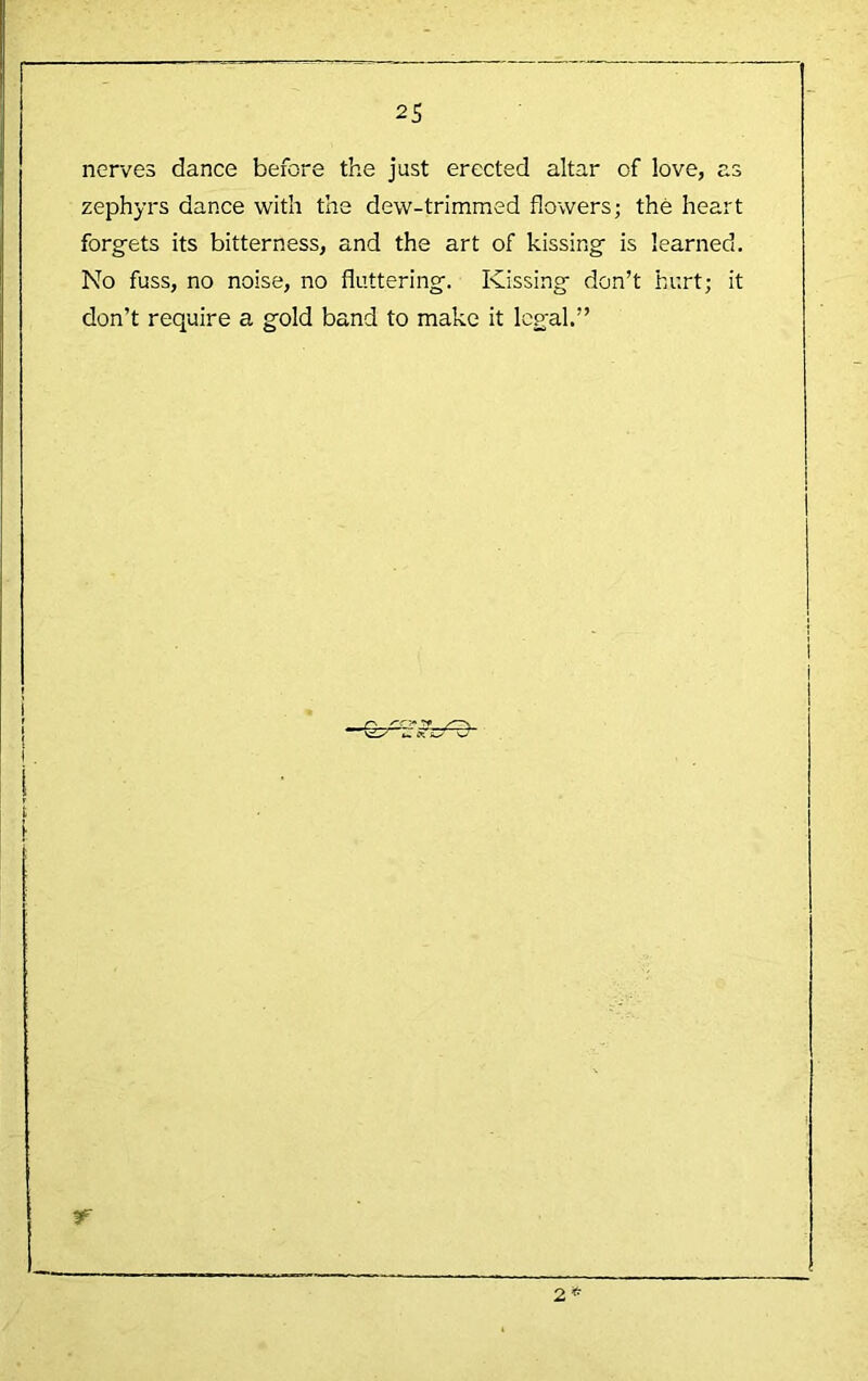 nerves dance before the just erected altar of love, as zephyrs dance with the dew-trimmed flowers; the heart forgets its bitterness, and the art of kissing is learned. No fuss, no noise, no fluttering. Kissing don’t hurt; it don’t require a gold band to make it legal.”