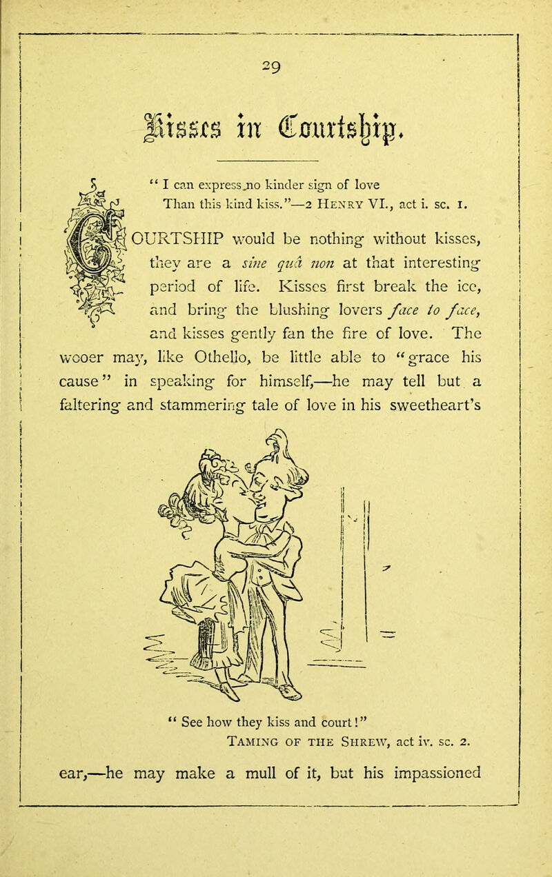 r 29 in “ I c?.n expressjno kinder sign of love Than this kind kiss.”—2 Henry VL, act i. sc. i. OURTSHIP would be nothing without kisses, they are a sz'^ie qua non at that interesting period of life. Kisses first break the icc, and bring the blushing lovers face io face, and kisses gently fan the fire of love. The wooer may, like Othello, be little able to “grace his cause” in speaking for himself,—he may tell but a faltering and stamm.ering tale of love in his sweetheart’s Taming of the Shrew, act iv. sc. 2. ear,—he may make a mull of it, but his impassioned