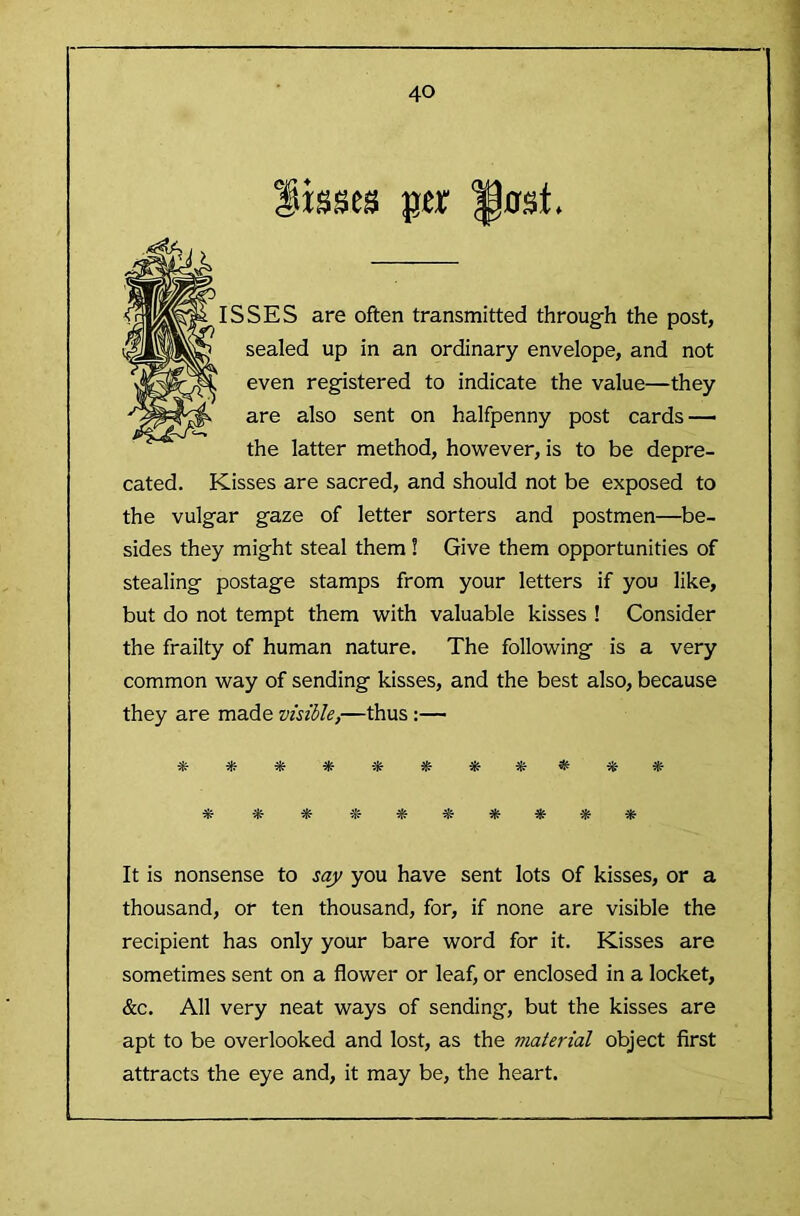 Sbses jjtr Inst. ISSES are often transmitted throug-h the post, sealed up in an ordinary envelope, and not even registered to indicate the value—they are also sent on halfpenny post cards — the latter method, however, is to be depre- cated. Kisses are sacred, and should not be exposed to the vulgar gaze of letter sorters and postmen—be- sides they might steal them! Give them opportunities of stealing postage stamps from your letters if you like, but do not tempt them with valuable kisses ! Consider the frailty of human nature. The following is a very common way of sending kisses, and the best also, because they are made visible,—thus :— ****** iff * * * It is nonsense to say you have sent lots of kisses, or a thousand, or ten thousand, for, if none are visible the recipient has only your bare word for it. Kisses are sometimes sent on a flower or leaf, or enclosed in a locket, &c. All very neat ways of sending, but the kisses are apt to be overlooked and lost, as the material object first attracts the eye and, it may be, the heart.