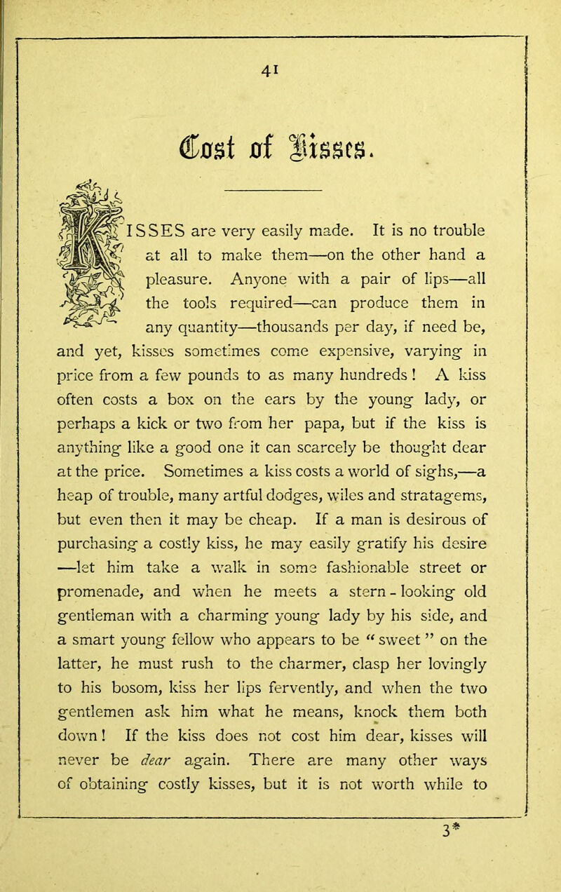 ®DSt of flisscs. ISSES are very easily made. It is no trouble at all to make them—on the other hand a pleasure. Anyone with a pair of lips—all the tools required—can produce them in any quantity—thousands per day, if need be, and yet, kisses sometimes come expensive, varying- in price from a few pounds to as many hundreds! A kiss often costs a box on the ears by the young lady, or perhaps a kick or two fi'om her papa, but if the kiss is anything like a good one it can scarcely be thought dear at the price. Sometimes a kiss costs a world of sighs,—a heap of trouble, many artful dodges, wiles and stratagems, but even then it may be cheap. If a man is desirous of purchasing a costly kiss, he may easily gratify his desire —let him take a walk in some fashionable street or promenade, and when he meets a stern - looking old gentleman with a charming young lady by his side, and a smart young fellow who appears to be “ sweet ” on the latter, he must rush to the charmer, clasp her lovingly to his bosom, kiss her lips fervently, and when the two gentlemen ask hi.m what he means, knock them both down! If the kiss does not cost him dear, kisses will never be dear again. There are many other ways of obtaining costly kisses, but it is not worth while to 3*