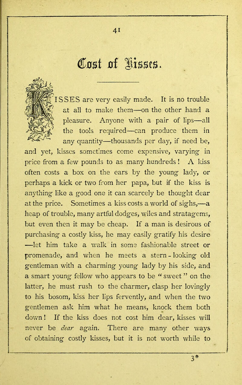 Cost of flissts. ISSES are very easily made. It is no trouble at all to make them—on the other hand a pleasure. Anyone with a pair of lips—all the tools required—can produce them in any quantity—thousands per day, if need be, and yet, kisses sometimes come expensive, varying in price from a few pounds to as many hundreds ! A kiss often costs a box on the ears by the young lady, or perhaps a kick or two fi'om her papa, but if the kiss is anything like a good one it can scarcely be thought dear at the price. Sometimes a kiss costs a world of sighs,—a heap of trouble, many artful dodges, wiles and stratagems, but even then it may be cheap. If a man is desirous of purchasing a costly kiss, he may easily gratify his desire —let him take a wa.lk in some fashionable street or promenade, and when he meets a stern - looking old gentleman with a charming young lady by his side, and a smart young fellow who appears to be “ sweet ” on the latter, he must rush to the charmer, clasp her lovingly to his bosom, kiss her lips fervently, and when the two gentlemen ask him what he means, knock them both down! If the kiss does not cost him dear, kisses will never be dear again. There are many other ways of obtaining costly kisses, but it is not worth while to _