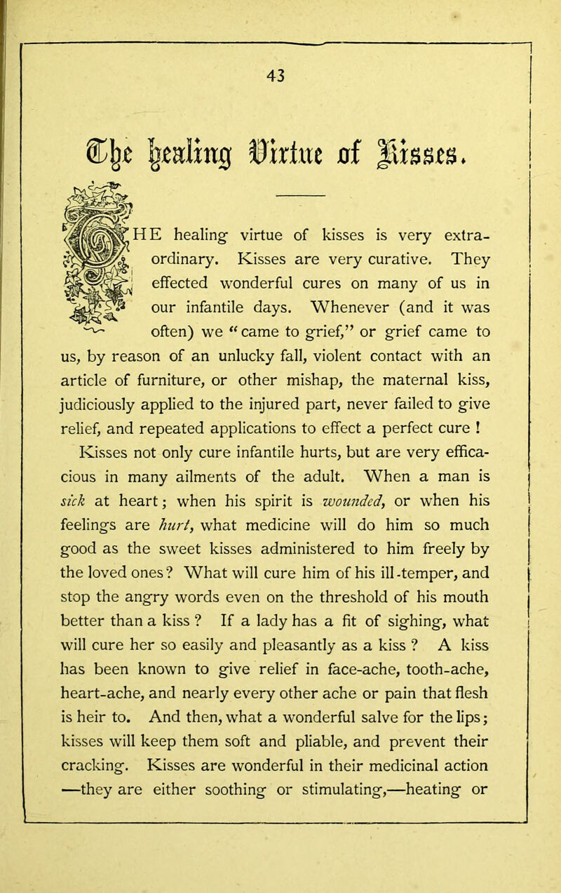 1 43 Uktec 0f flissts. E healing’ virtue of kisses is very extra- ordinary. Kisses are very curative. They effected ■wonderful cures on many of us in our infantile days. Whenever (and it was often) we “ came to grief,” or grief came to us, by reason of an unlucky fall, violent contact with an article of furniture, or other mishap, the maternal kiss, judiciously applied to the injured part, never failed to give relief, and repeated applications to effect a perfect cure ! Kisses not only cure infantile hurts, but are very effica- cious in many ailments of the adult. When a man is sick at heart; when his spirit is wounded, or when his feelings are hurt, what medicine will do him so much good as the sweet kisses administered to him freely by the loved ones ? What will cure him of his ill -temper, and stop the angry words even on the threshold of his mouth better than a kiss ? If a lady has a fit of sighing, what will cure her so easily and pleasantly as a kiss ? A kiss has been known to give relief in face-ache, tooth-ache, heart-ache, and nearly every other ache or pain that flesh is heir to. And then, what a wonderful salve for the lips; kisses will keep them soft and pliable, and prevent their cracking. Kisses are wonderful in their medicinal action —they are either soothing or stimulating,—heating or