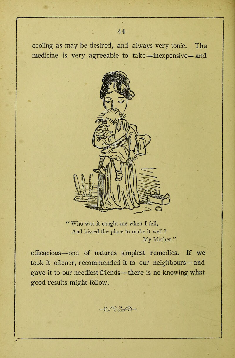 coolingf as may be desired, and always very tonic. The medicine is very agreeable to take—inexpensive—and “ Wlio was it caught me when I fell. And kissed the place to make it well ? My Mother.” efficacious—one of natures simplest remedies. If we took it oftener, recommended it to our neighbours—and gave it to our neediest friends—there is no knowing what good results might follow.