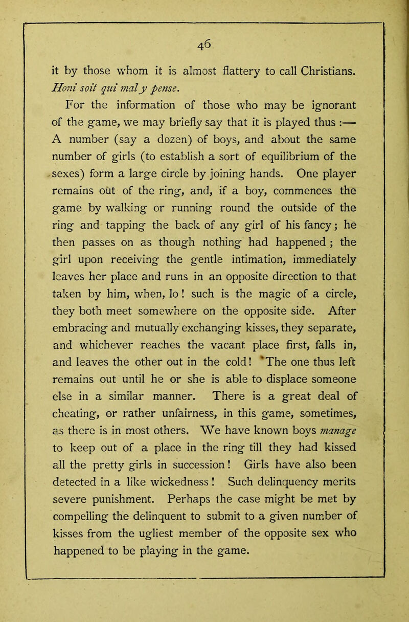 it by those whom it is almost flattery to call Christians. Honi soil qiii inaly pense. For the information of those who may be ignorant of the game, we may briefly say that it is played thus :— A number (say a dozen) of boys, and about the same number of girls (to establish a sort of equilibrium of the sexes) form a large circle by joining hands. One player remains out of the ring, and, if a boy, commences the game by walking or running round the outside of the ring and tapping the back of any girl of his fancy; he then passes on as though nothing had happened ; the girl upon receiving the gentle intimation, immediately leaves her place and runs in an opposite direction to that taken by him, when, lo! such is the magic of a circle, they both meet somewhere on the opposite side. After embracing and mutually exchanging kisses, they separate, and whichever reaches the vacant place first, falls in, and leaves the other out in the cold! ‘The one thus left remains out until he or she is able to displace someone else in a similar manner. There is a great deal of cheating, or rather unfairness, in this game, sometimes, as there is in most others. We have known boys manage to keep out of a place in the ring till they had kissed all the pretty girls in succession 1 Girls have also been detected in a like wickedness ! Such delinquency merits severe punishment. Perhaps the case might be met by compelling the delinquent to submit to a given number of kisses from the ugliest member of the opposite sex who happened to be playing in the game.