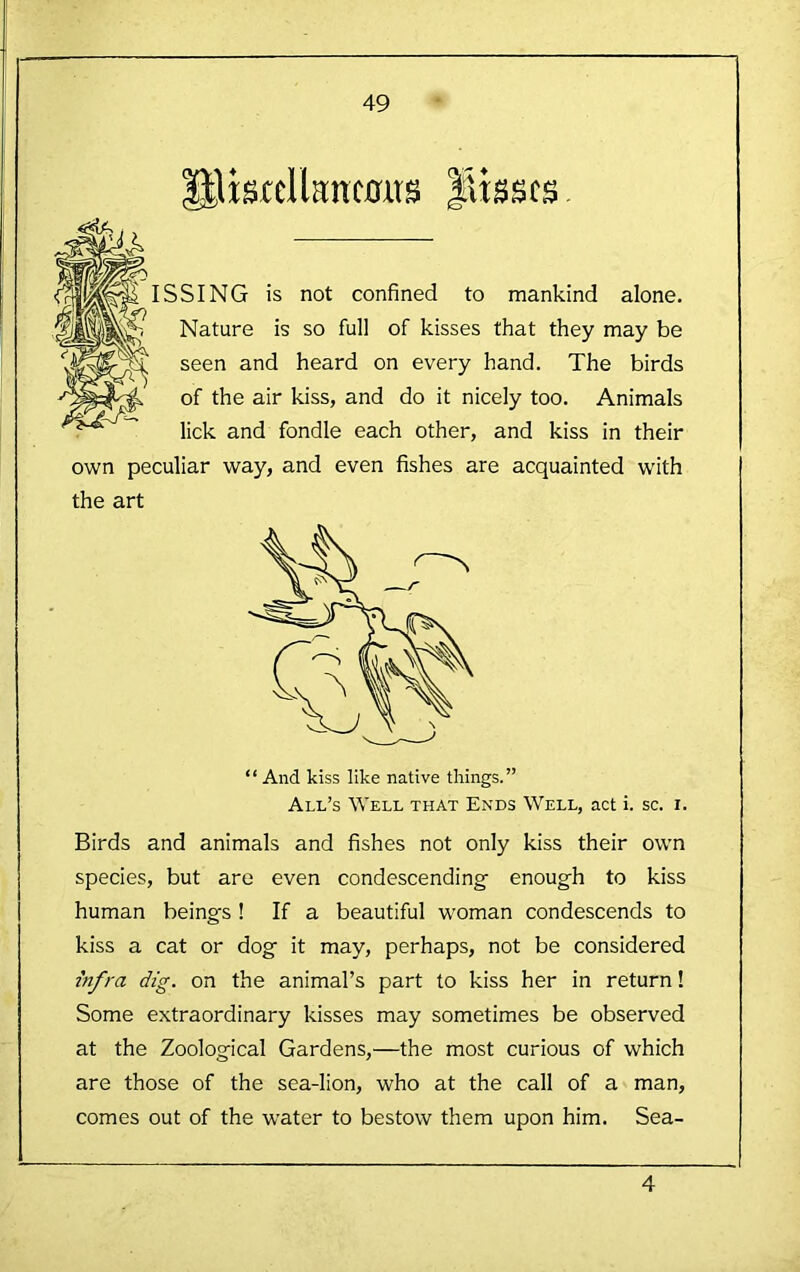 tlisrclknc0us lisscs ISSING is not confined to mankind alone. Nature is so full of kisses that they may be seen and heard on every hand. The birds of the air kiss, and do it nicely too. Animals lick and fondle each other, and kiss in their own peculiar way, and even fishes are acquainted with the art “ And kiss like native things.” All’s Well that Ends Well, act i. sc. i. Birds and animals and fishes not only kiss their own species, but are even condescending enough to kiss human beings ! If a beautiful woman condescends to kiss a cat or dog it may, perhaps, not be considered infra dig. on the animal’s part to kiss her in return! Some extraordinary kisses may sometimes be observed at the Zoological Gardens,—the most curious of which are those of the sea-lion, who at the call of a man, comes out of the w'ater to bestow them upon him. Sea- 4
