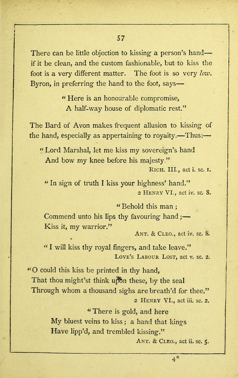 There can be little objection to kissing’ a person’s hand— if it be clean, and the custom fashionable, but to kiss the foot is a verj' different matter. The foot is so very low. Byron, in preferring the hand to the foot, says— “ Here is an honourable compromise, A half-way house of diplomatic rest.” The Bard of Avon makes frequent allusion to kissing- of the hand, especially as appertaining to royalty.—Thus:— “ Lord Marshal, let me kiss my sovereign’s hand And bow my knee before his majesty.” Rich. Ill, act i. sc. i. “ In sign of truth I kiss your highness’ hand.” 2 Henry VI., act iv. sc. 8. “ Behold this man ; Commend unto his lips thy favouring hand;— Kiss it, my warrior.” Ant. & Cleo., act iv. sc. 8. “ I will kiss thy royal fingers, and take leave.” Love’s Labour Lost, act v. sc. 2. ‘'O could this kiss be printed in thy hand. That thou might’st think u^n these, by the seal Through whom a thousand sighs are breath’d for thee.” 2 Henry VI., act iii. sc. 2. “ There is gold, and here My bluest veins to kiss; a hand that kings Have lipp’d, and trembled kissing.” Ant. & Cleo., act ii. sc. 5.