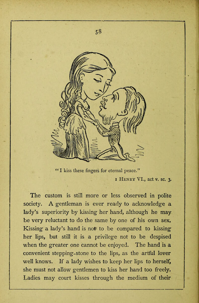 “I kiss these fingers for eternal peace.” 1 Henry VI., act v. sc. 3. The custom is still more or less observed in polite society. A gentleman is ever ready to acknowledge a lady’s superiority by kissing her hand, although he may be very reluctant to do the same by one of his own sex. Kissing a lady’s hand is not= to be compared to kissing her lips, but still it is a privilege not to be despised when the greater one cannot be enjoyed. The hand is a convenient stepping-stone to the lips, as the artful lover well knows. If a lady wishes to keep her lips to herself, she must not allow gentlemen to kiss her hand too freely. Ladies may court kisses through the medium of their