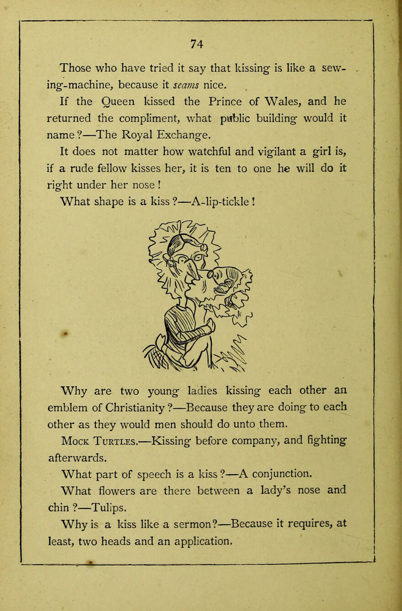 Those who have tried it say that kissing is like a sew- ing-machine, because it seams nice. If the Queen kissed the Prince of Wales, and he returned the compliment, what public building would it name ?—The Royal Exchange. It does not matter how watchful and vigilant a girl is, if a rude fellow kisses her, it is ten to one he will do it right under her nose ! What shape is a kiss ?—A-lip-tickle ! Why are two young ladies kissing each other an emblem of Christianity ?—Because they are doing to each other as they would men should do unto them. Mock Turtles.—Kissing before company, and fighting afterwards. What part of speech is a kiss ?—A conjunction. What flowers are there between a lady’s nose and chin ?—Tulips. Why is a kiss like a sermon?—Because it requires, at least, two heads and an application.